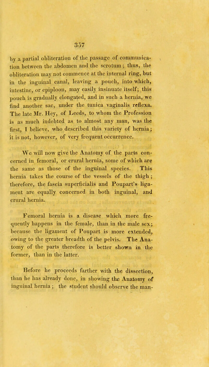 337 by a partial obliteration of the passage of communica- tion between the abdomen and the scrotum ; thus, the obliteration may not commence at the internal ring, but in the inguinal canal, leaving a pouch, into which, intestine, or epiploon, may easily insinuate itself; this pouch is gradually elongated, and in such a hernia, we find another sac, mider the tunica vaginalis reflexa. The late Mr. Hey, of Leeds, to whom the Profession is as much indebted as to almost any man, was the first, I believe, who described this variety of hernia; it is not, however, of very frequent occurrence. We will now give the Anatomy of the parts con- cerned in femoral, or crui*al hernia, some of which are the same as those of the inguinal species. This hernia takes the course of the vessels of the thigh; therefore, the fascia superficialis and Poupart's liga- ment are equally concerned in both inguinal, and crural hernia. Femoral hernia is a disease which more fre- quently happens in the female, than in the male sex; because the ligament of Poupart is more extended, owing to the greater breadth of the pelvis. The Ana- tomy of the parts therefore is better shown in the former, than in the latter. Before he proceeds farther with the dissection, than he has already done, in showing the Anatomy of inguinal hernia ; the student should observe the man-