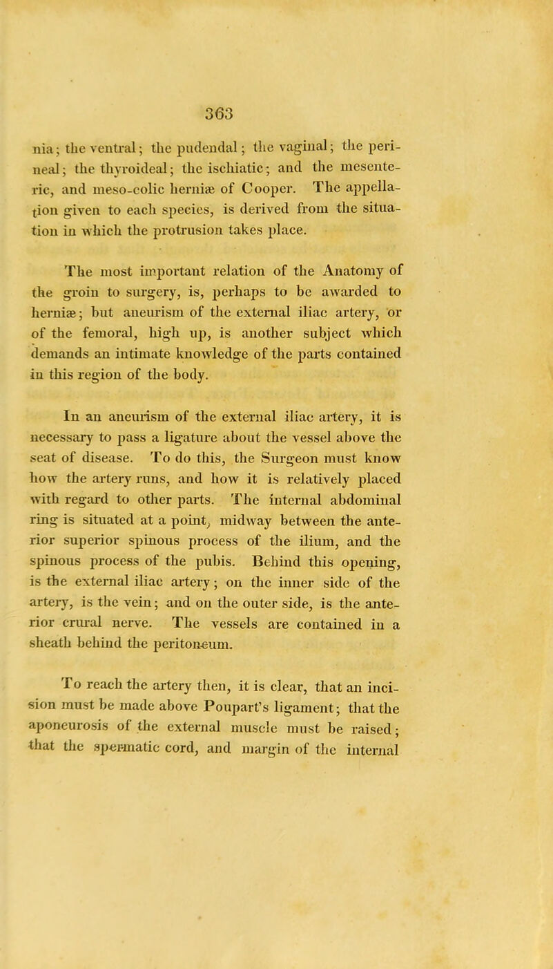 nia; the ventral; the pudendal; the vaginal; the peri- neal; the thyroideal; the ischiatic; and the mesente- ric, and meso-colic herniae of Cooper. The appella- tion given to each siiecies, is derived from the situa- tion in which the protrusion takes place. The most important relation of the Anatomy of the groin to surgery, is, perhaps to be awarded to herniae; but aneurism of the external iliac artery, or of the femoral, high up, is another subject which demands an intimate knowledge of the parts contained in this region of the body. In an aneurism of the external iliac ai-tery, it is necessary to pass a ligature about the vessel above the seat of disease. To do this, the Surgeon must know how the ai'tery runs, and how it is relatively placed with regard to other parts. The internal abdominal ring is situated at a pointy midway between the ante- rior superior spinous process of the ilium, and the spinous process of the pubis. Behind this opening, is tie external iliac ai-tery; on the inner side of the artery, is the vein; and on the outer side, is the ante- rior crural nerve. The vessels are contained in a sheath behind the periton-eum. To reach the artery then, it is clear, that an inci- sion must be made above Poupart's ligament; that the aponeurosis of the external muscle must be raised; that the spematic cord, and margin of the internal