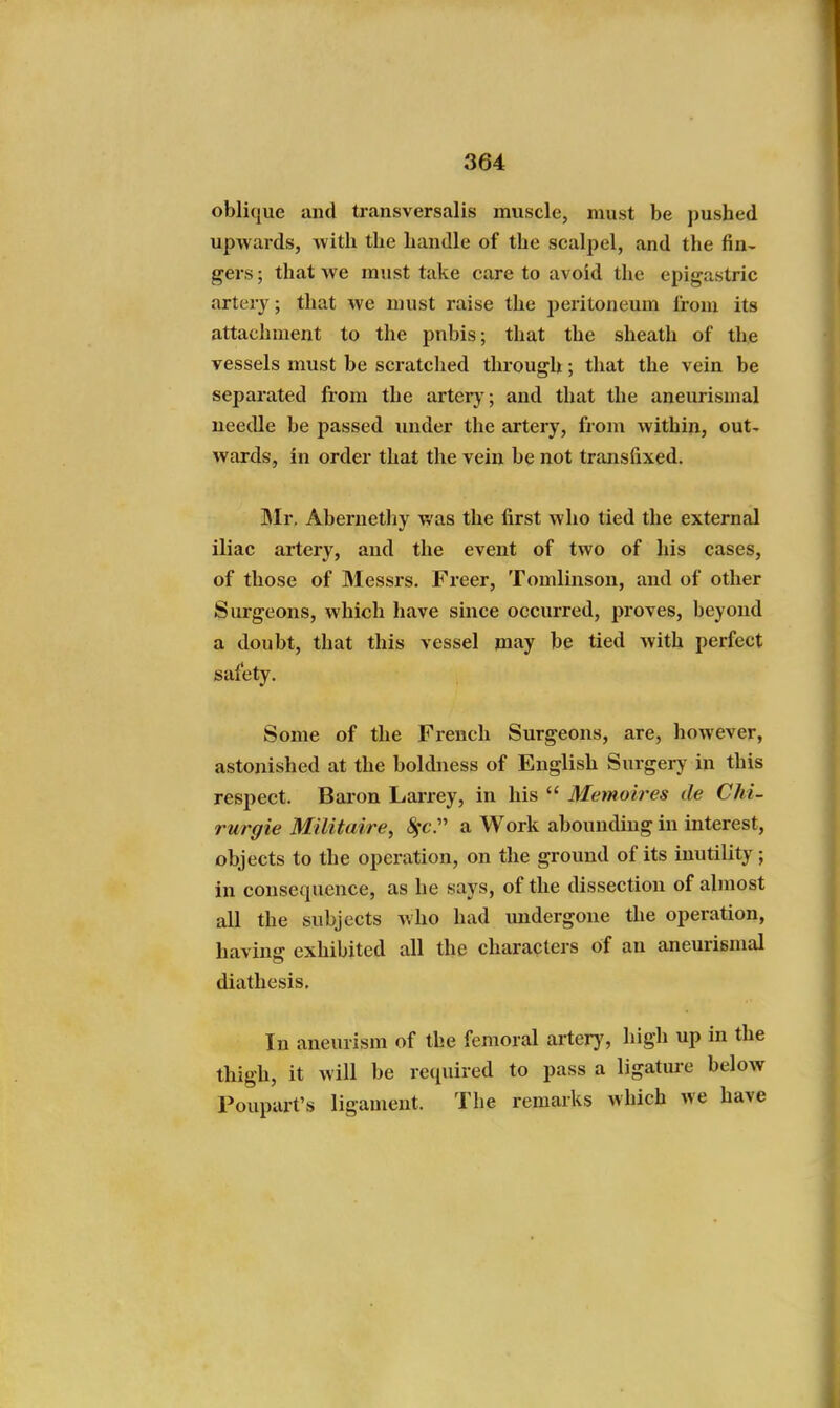 oblique and transversalis muscle, must be pushed upwards, Avith the handle of the scalpel, and the fin- gers ; that we must take care to avoid the epigastric artery; that we must raise the peritoneum Irom its attachment to the pnbis; that the sheath of the vessels must be scratclied through; that the vein be separated from the artery; and that the aneurismal needle be passed imder the artery, from within, out- wards, in order that the vein be not transfixed. Mr. Abernethy was the first who tied the external iliac artery, and the event of two of his cases, of those of Messrs. Freer, Tomlinsou, and of other Surgeons, which have since occurred, proves, beyond a doubt, that this vessel may be tied with perfect safety. Some of the French Surgeons, are, however, astonished at the boldness of English Surgery in this respect. Baion Larrey, in his  Memolres tie Chi- rurgie Militaire, (^c. a Work abounding in interest, objects to the operation, on the ground of its inutility; in consequence, as he says, of the dissection of almost all the subjects who had undergone the operation, having exhibited all the characters of an aneurismal diathesis. In aneurism of the femoral arter}', high up in the thigh, it will be required to pass a ligatui-e below Poupart's ligament. The remarks which we have