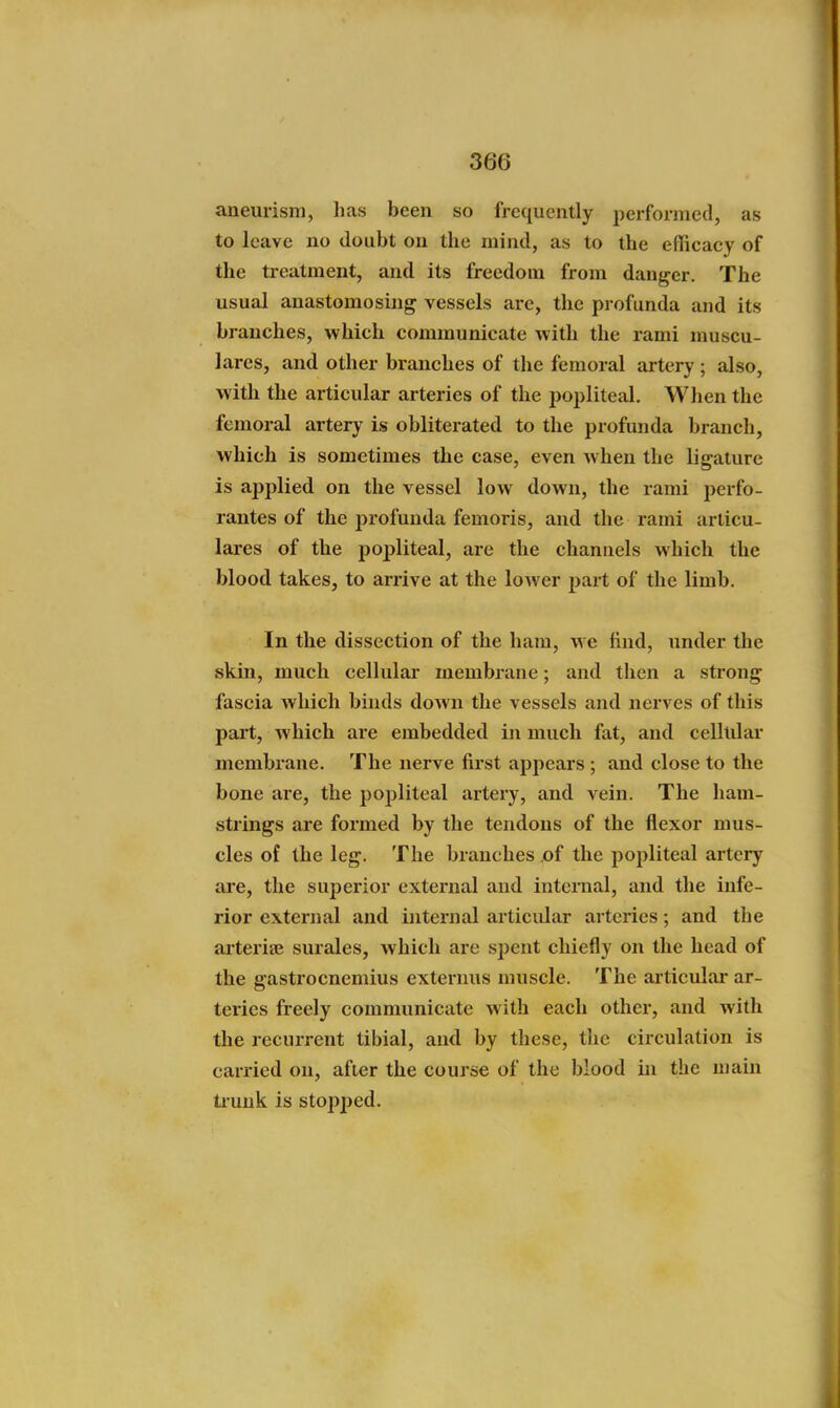 aneurism, has been so frequently performed, as to leave no doubt on the mind, as to the efficacy of the treatment, and its freedom from danger. The usual anastomosing vessels are, the profunda and its branches, which communicate with the rami muscu- lares, and other branches of the femoral artery; also, with the articular arteries of the popliteal. When the femoral artery is oblitex*ated to the profunda branch, which is sometimes the case, even when the ligature is applied on the vessel low down, the rami perfo- rantes of the profunda femoris, and the rami arlicu- lares of the popliteal, are the channels which the blood takes, to arrive at the lower part of the limb. In the dissection of the ham, we find, under the skin, much cellular membrane; and then a strong fascia which binds down the vessels and nerves of this part, which are embedded in much fat, and celltilar membrane. The nerve first appears ; and close to the bone are, the popliteal artery, and vein. The ham- strings are formed by the tendons of the flexor mus- cles of the leg. The branches of the popliteal artery are, the superior external and internal, and the infe- rior external and internal articular arteries; and the arteria; surales, which are spent chiefly on the head of the gastrocnemius exteinus muscle. The articular ar- teries freely communicate with each other, and with the recurrent tibial, and by these, the circulation is carried on, after the course of the blood in the main tiuuk is stopped.