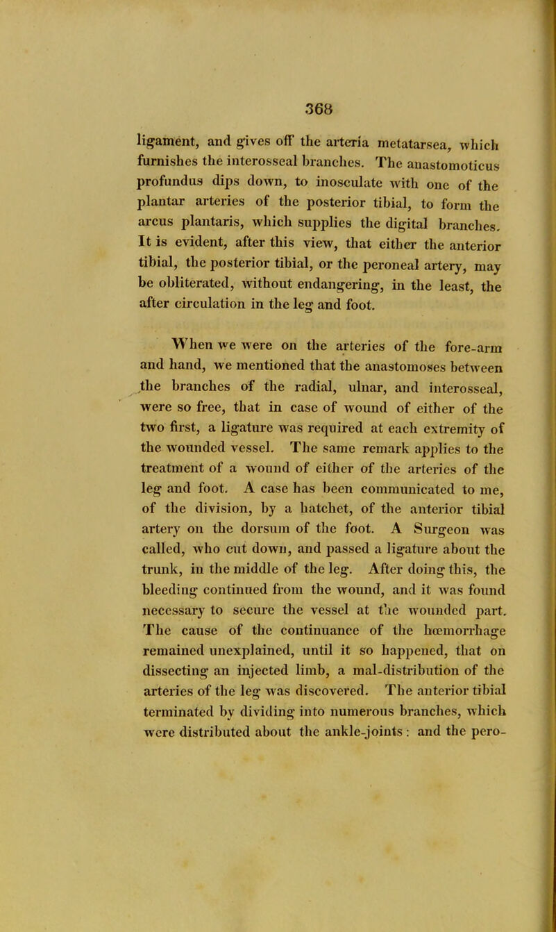 ligament, and gives off the arteria metatarsea, which furnishes the interosseal branches. The anastomoticus profundus dips down, to inosculate with one of the plantar arteries of the posterior tibial, to form the arcus plantaris, which supplies the digital branches- It is evident, after this view, that either the anterior tibial, the posterior tibial, or the peroneal artery, may be obliterated, without endangering, in the least, the after circulation in the leg and foot. When we were on the a.rteries of the fore-arm and hand, we mentioned that the anastomoses between the branches of the radial, ulnar, and interosseal, were so free, that in case of wound of either of the two first, a ligature was required at each extremity of the wounded vessel. The same remark applies to the treatment of a wound of either of the arteries of the leg and foot. A case has been communicated to me, of the division, by a hatchet, of the anterior tibial artery on the dorsum of the foot. A Surgeon was called, who cut down, and passed a ligature about the trunk, iu the middle of the leg. After doing this, the bleeding continued from the wound, and it was found necessary to secure the vessel at t'le wounded part. The cause of the continuance of tlie hcemon-hage remained unexplained, until it so happened, that on dissecting an injected limb, a mal-distribution of the arteries of the leg was discovered. The anterior tibial terminated by dividing into numerous branches, which wore disti-ibuted about the ankle-joiuts : and the pero-