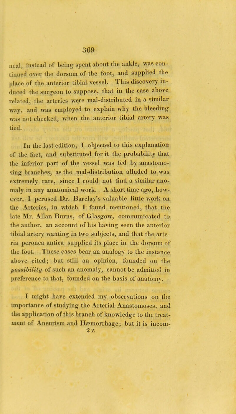 Deal, instead of being spent about tbe ankle, was con- tinued over the dorsum of the foot, and supplied the place of the anterior tibial vessel. This discovery in- duced the surgeon to suppose, that in the case above related, the arteries were mal-distributed in a similar way, and was employed to explain why the bleeding was not checked, when the anterior tibial artery was tied. In the last edition, I objected to this explanation of the fact, and substituted for it the probability that the inferior part of the vessel was fed by anastomo- sing branches, as the mal-distribution alluded to was extremely rare, since I could not find a similar ano- maly in any anatomical work. A short time ago, how- ever, I perused Dr. Barclay's valuable little work on the Arteries, in which I found mentioned, that the late Mr. Allan Burns, of Glasgow, communicated to the author, an account of his having seen the anterior tibial artery wanting in two subjects, and that the arte- ria peronea antica supplied its place in the dorsum of the foot. These cases bear an analogy to the instance above cited; but still an opinion, founded on the possibility of such an anomaly, cannot be admitted in preference to that, founded on the basis of anatomy. I might have extended my observations on the importance of studying the Arterial Anastomoses, and the application of this branch of knowledge to the ti eat- ment of Aneurism and Haemonhage; but it is incom- 2z