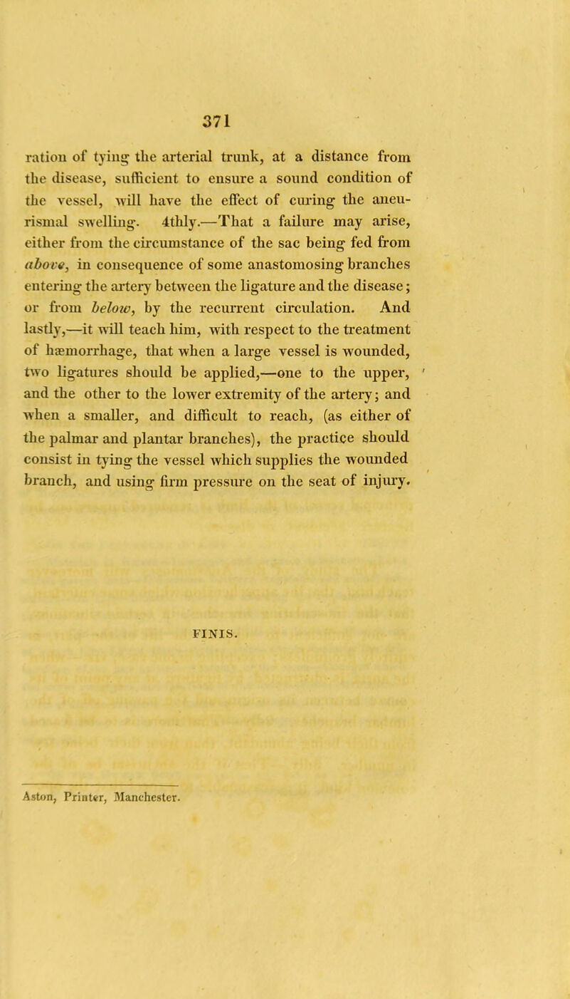 ration of tying the arterial trunk, at a distance from the disease, sufficient to ensure a sound condition of the vessel, 'vvill have the effect of curing the aueu- rismal swelling-. 4thly.—That a failure may arise, either from the circumstance of the sac being fed from above, in consequence of some anastomosing branches entering the ai-tery between the ligature and the disease; or from below, by the recurrent circulation. And lastly,—it will teach him, with respect to the treatment of haemorrhage, that when a large vessel is wounded, two ligatures should be applied,—one to the upper, and the other to the lower extremity of the artery; and when a smaller, and difficult to reach, (as either of the palmar and plantar branches), the practice should consist in tying the vessel which supplies the wounded branch, and using firm pressiu'e on the seat of injury. FINIS. Aston, Printer, Manchester.