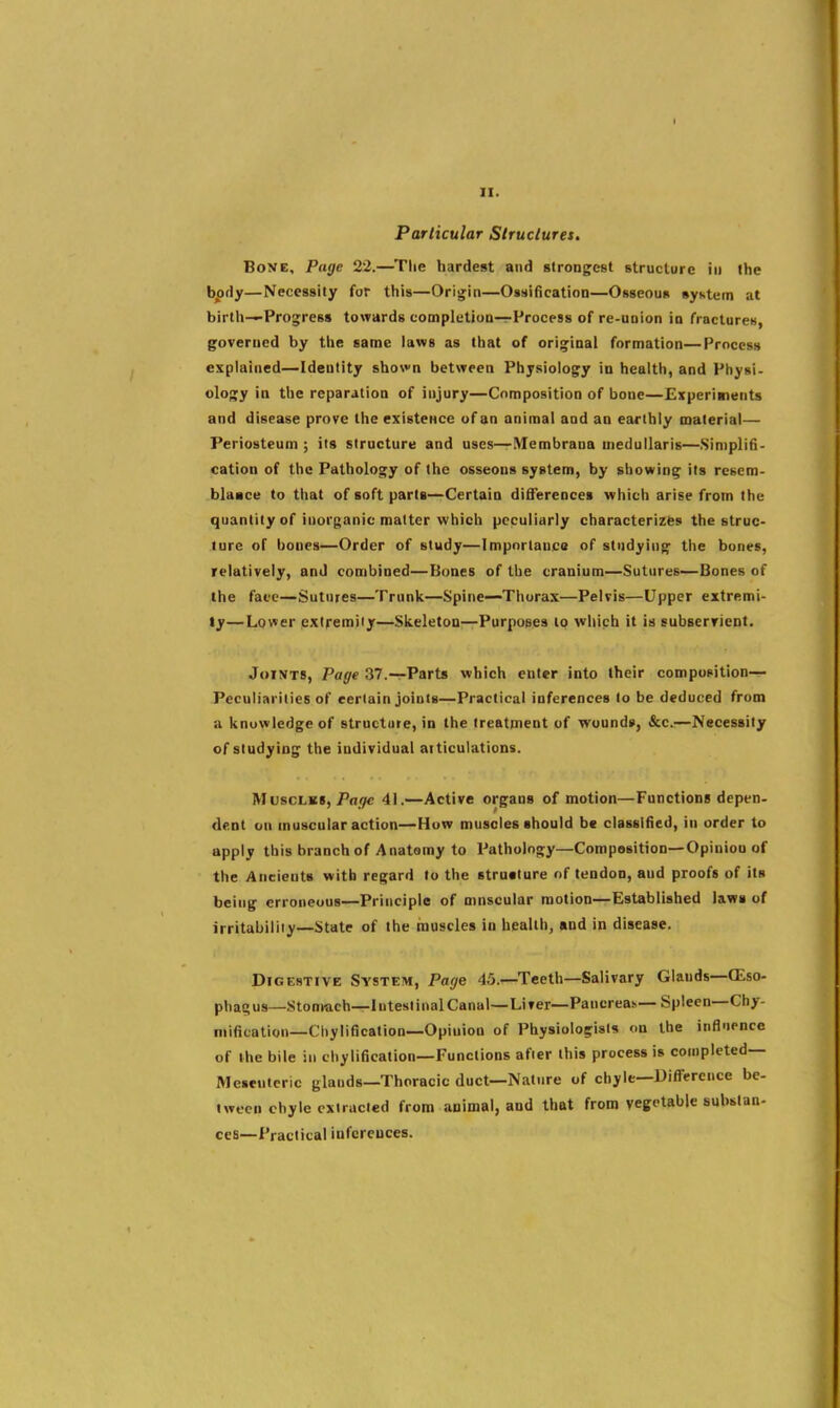 I II. Particular Strucluret. Bone, Page 22.—Tlie hardest and strongest structure in the bpdy—Necessity for this—Origin—Ossification—Osseous syKtem at birth—Progress towards completion—Process of re-union io fractures, governed by the same laws as that of original formation—Process explained—Identity shovn between Physiology in health, and Physi- ology in the reparation of injury—Composition of bone—Experiments and disease prove the existeHce of an animal and an earthly materia!— Periosteum ; its structure and uses—Membrana medullaris—Simplifi- cation of the Pathology of the osseons system, by showing its resem- blaace to that of soft parts—Certain differences which arise from the quantity of inorganic matter which peculiarly characterizes the struc- ture of bones—Order of study—Impnrtauco of studying the bones, relatively, and combined—Bones of the cranium—Sutures—Bones of the face—Sutures—Trunk—Spine—Thorax—Pelvis—Upper extremi- ty—Lower extremity—Skeleton—Purposes to which it is subserrieDt. Joints, Page 37.—Parts which enter into their composition— Peculiarities of certain joints—Practical inferences to be deduced from a knowledge of structure, in the treatment of wounds, &c.:—Necessity of studying the individual aiticulations. Muscles, Pa^ 41.—Active organs of motion—Functions depen- dent on muscular action—How muscles should be classified, in order to apply this branchof Anatsmy to Pathology—Composition—Opinion of the Ancients with regard to the strutture of tendon, and proofs of its being erroneous—Principle of muscular motion—Established laws of irritability—State of the muscles in health, and in disease. Digestive System, Page 45.—Teeth—Salivary Glands—(Eso- phagus—Stomach—Intesi inal Canal—Liver-Pancreas-Spleen—Chy- mification—Chylification—Opinion of Physiologists on the influence of ihe bile in chylification—Functions after this process is completed— Mesenteric glands—Thoracic duct—Nature of chyle—Difference be- tween chyle extracted from animal, and that from vegetable substan- ces—Practical inferences.