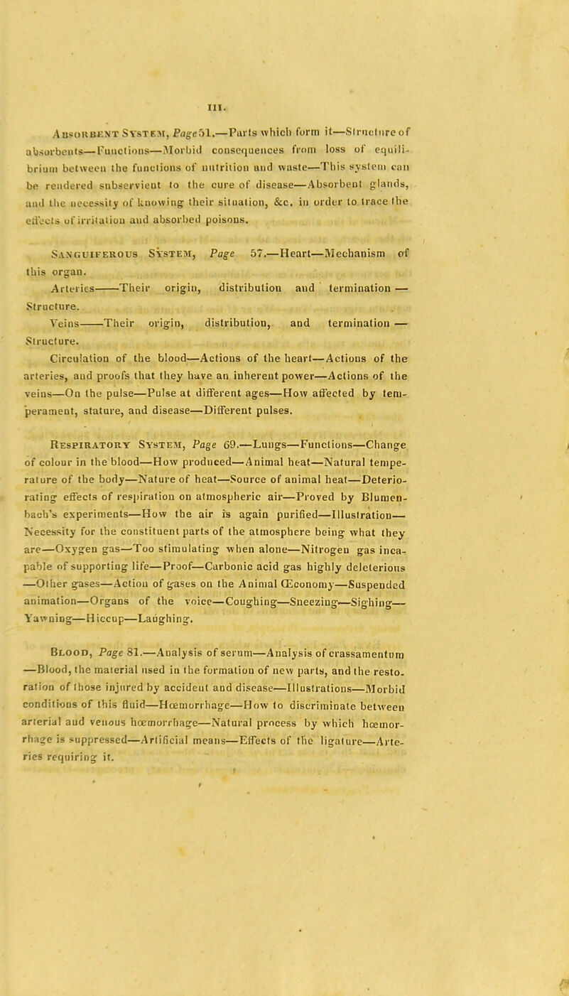 Absokbent System, Pflg^eSl.—Parts which form it—Slrnctiireof a1i).surbeiits—Fuactions—Morbid consequences from loss of equili- brium between the functions of nutrition and waste—This system can be rendered subservient to the cure of disease—Absorbent glands, and the ueoessity of lioowing their situation, &c, in order to trace the ed'eots uf irriiaiiuu and absori)ed poisons. Sanguiferous System, Page 57.—Heart—Mechanism of this organ. Arteries Their origin, distribution and termination — Structure. Veins Their origin, distribution, and termination — Structure. Circulation of the blood—Actions of the heart—Actions of the arteries, and proofs that they have an inherent power—Actions of the veins—On the pulse—Pulse at different ages—How affected by tem- perament, statare, and disease—Different pulses. Respiratory System, Page 69.—Lungs—Functions—Change of colour in the blood—How produced—Animal heat—Natural tempe- rature of the body—Nature of heat—Source of animal heat—Deterio- rating effects of resi)iration on atmospheric air—Proved by Blumen- bach's experiments—How the air is again purified—Illustration— Necessity for the constituent parts of the atmosphere being what they are—Oxygen gas—'Too stimulating when alone—Nitrogen gas inca- pable of supporting life—Proof—Carbonic acid gas highly deleterious —Other gases—Action of gases on the Animal CSconomy—Suspended animation—Organs of the voice—Coughing—Sneezing.—Sighing— Y'awning—Hiccup—Laughing. Blood, Page 81.—Analysis of serum—Analysis of crassamentura —Blood, the material used in the formation of new parts, and the resto. ration of those injured by accident and disease—Illustrations—Morbid conditions of this fluid—Hcemorrhage—How to discriminate between arterial aud venous hcemorrhage—Natural process by which hcemor- rhage is suppressed—Artificial means—Effects of the ligature—Arte- ries requiring it.