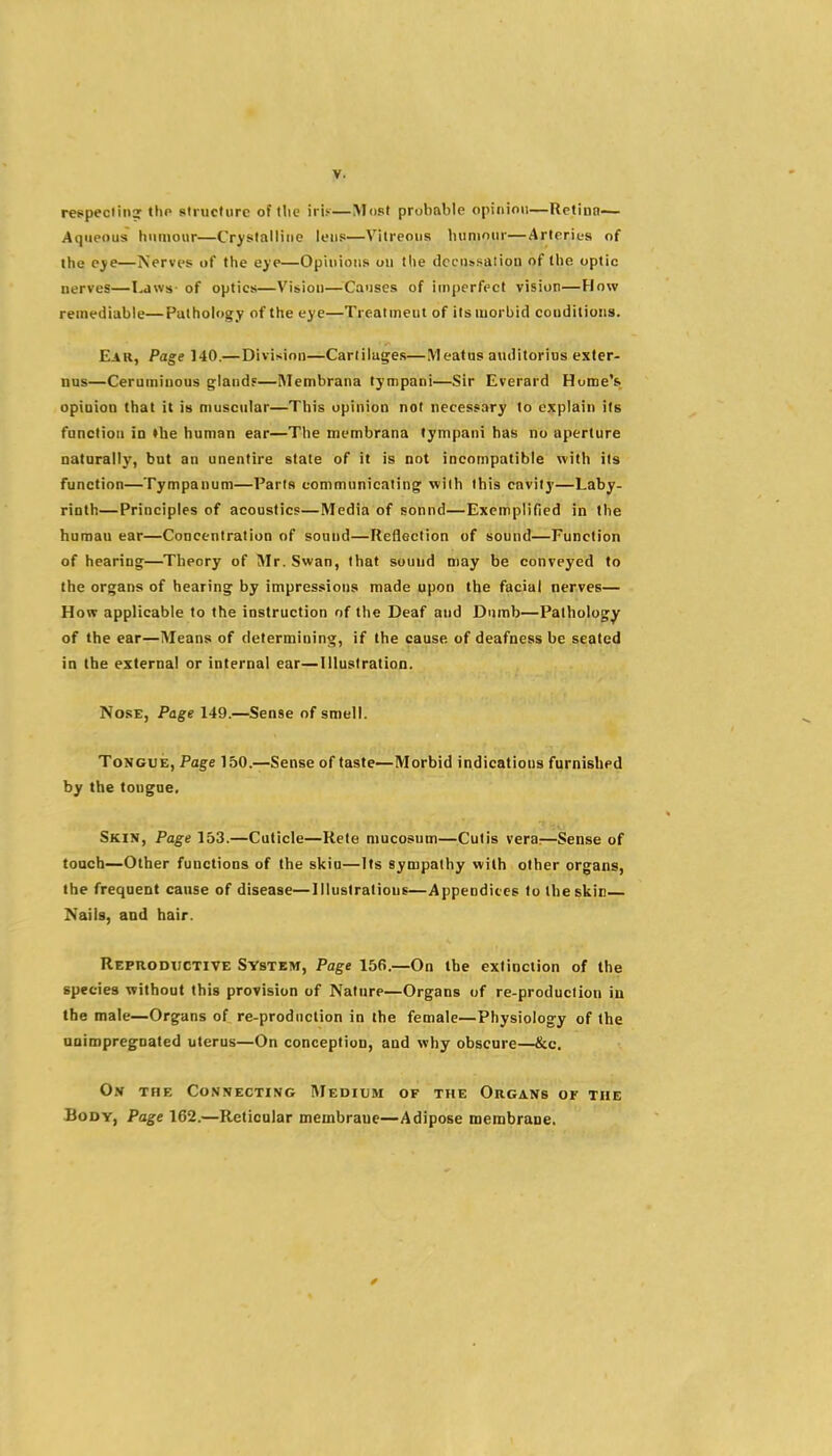 respeciiii? tho siructiirc of tlic iris—Most probable opinion—Retina— Aqueous humour—Crystalline lens—Vitreous biiniour—ArteriL-s of the eye—Nerves of the eye—Opinions ou the dccussalion of the optic nerves—Laws- of optics—Vision—Causes of imperfect vision—How remediable—Pathology of the eye—Treatment of its morbid conditions. Ear, Page 140.—Division—Cartilages—Meatus aiulitorius exter- nus—Ceruminous glandf—IMembrana tympani—Sir Everard Home's opiuioD that it is muscular—This opinion not necessary to explain its function in the human ear—The membrana tympani has no aperture natarally, but an unentire state of it is not incompatible with its function—Tympanum—Paris communicating' with this cavity—Laby- rinth—Principles of acoustic?—Media of sonnd—Exemplified in the human ear—Concentration of sound—Reflection of sound—Function of hearing—Theory of Mr. Swan, that sound n)ay be conveyed to the organs of hearing by impressions made upon the facial nerves— How applicable to the instruction of the Deaf and Dumb—Pathology of the ear—Means of determining, if the cause of deafness be seated in (be external or internal ear—Illustration. Nose, Page 149.—Sense of smell. Tongue, Page 150.—Sense of taste—Morbid indications furnished by the tongue. Skin, Page 153.—Cuticle—Rete mucosnm—Cutis vera;—Sense of touch—Other functions of the skiu—Its sympathy with other organs, the frequent cause of disease—Illustrations—Appendices to the skin Nails, and hair. Reproductive System, Page 156.—On the extinction of the species without this provision of Nature—Organs of re-produclion in the male—Organs of re-prodnclion in the female—Physiology of the unimpregnated uterus—On conception, and why obscure—&c. O.v THE Connecting Medium of the Organs of the Body, Page 162.—Reticular membrane—Adipose membrane.