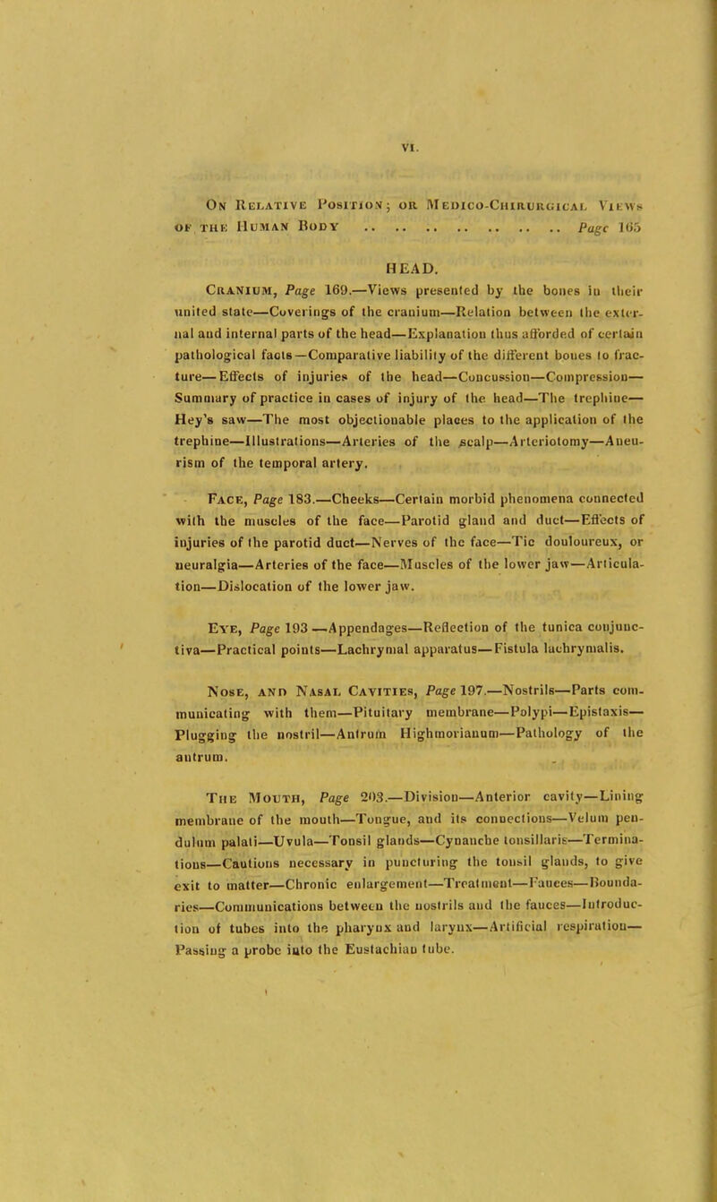 On REI.ATIVE POSITIO.U; OR M EDICO-ChIRURGICAL Vlt\V^i OF THE Human Body Page 1()5 HEAD. Cranium, Page 169.—Views presented by ihe bones iu their united stale—Coverings of the cranium—Relation between llie exter- nal and internal parts uf the head—Explanation thus u&brded of cerlaan pathological facts—Comparative liability of the different bones to frac- ture— Effects of injuries of the head—Concussion—Compression— Summary of practice in cases of injury of the head—The trephine— Hey's saw—The most objectionable places to the application of Ihe trephine—Illustrations—Arteries of the ^calp—Arteriotoray—Aneu- rism of the temporal artery. Face, Page 183.—Cheeks—Certain morbid phenomena connected with the muscles of the face—Parotid gland and duct—Eftecis of injuries of the parotid duct—Nerves of the face—Tic douloureux, or ueuralgia—Arteries of the face—Muscles of the lower jaw—Articula- tion—Dislocation of the lower jaw. Eye, Page 193—Appendages—Reflection of the tunica conjunc- tiva—Practical points—Lachrymal apparatus—Fistula lachrymalis. Nose, ano Nasal Cavities, Page 197.—Nostrils—Parts com- municating with them—Pituitary membrane—Polypi—Epistaxis— Plugging the nostril—Antrum Highraoriauum—Pathology of the antrum. The Mouth, Page 203.—Division—Anterior cavity—Lining membrane of the mouth—Tongue, and its connections—Velum pen- dulum palati—Uvula—Tonsil glands—Cynaucbe tonsillaris—Termina- tions—Cautions necessary in puncturing the tons.il glauds, to give exit to matter—Chronic enlargement—Treatment—Fauces—Bounda- ries—Communications between the nostrils and Ihe fauces—Introduc- tion of tubes into the pharynx and larynx—Artificial respiration— Passing a probe into the Eustachian tube.