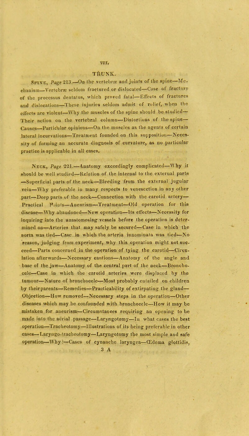 vir, TllUNK. Spine, Pag* 213.—On the vertebrie and joints of tbe spine—Me- chanism Vericbrte seldom fraclured or dislocated—Case of fracture of tbe processus deniatus, which proved fatal—EfFecis of fractures and dislocations—These injuries seldom admit of relief, when the eifects are violent—Why the muscles of the npine should be studied— Their action on the vertebral column—Distortions of the spine— Causes Particular opinions—On the muscles as the agents of certain lateral incurvations—Treatment founded on this suppositloi;—Neces- sity of forming an accurate diagnosis of curvature, as no particular practice is applicable in all cases. Neck, Page 221.—Anatomy exceedingly complicated—Why it should be well studied—Relation of the internal to the external parts —Superficial parts of the neck—Bleeding from the external jugular vein—Why preferable in many respects to venesection in any other part—Deep parts of the neck—Connection with the carotid artery— Practical Pjiols—Aneurism—Treatment—Old operation for this disease—Why abandoned—New operation—Its effects—Necessity for inquiring into the anastomosing vessels before tbe operation is deter- mined on—Arteries that may safely be secured—Case in which the aorta was tied—Case in which the arteria iunomiuata was tied*—No reason, judging from experiment, why this operation might not suc- ceed—Parts concerned in the operation of tying the carotid—Circu- lation afterwards—Necessary cautions—Anatomy of the angle and base of tbe jaw—Anatomy of the central part of the neck—Broncho- cele—Case in which the carotid arteries were displaced by the tamour—Nature of bronchocele—Most probably eulailed on children by their parents—Remedies—Practicability of extirpating the gland— Objection—How removed—Necessary steps in the operation—Other diseases which may be confounded with bronchocele—How it may be mistaken for aneurism—Circumstances requiring an opening to be made into the aerial passage—Laryngotomy—In what cases the best operation—Tracheotomy—Illustrations of its being preferable in other cases—Laryngo-iracheotomy—Laryngotomy the most simple and safe operation—Why?—Cases of cynanche laryngea—(Edema glottidis, 3 A