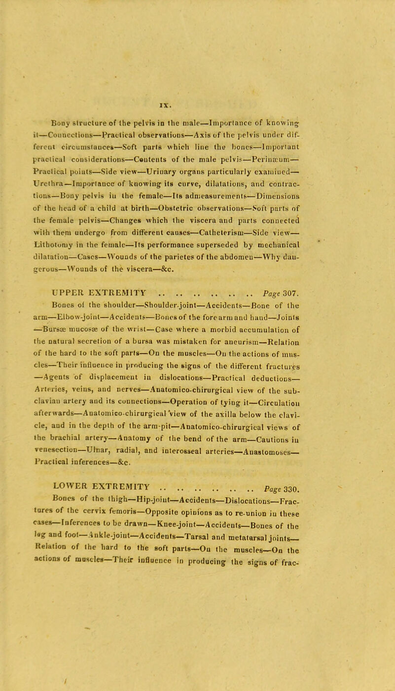Bony structure of the pelvis in the male—Imporlance of knowing; it—Connections—Fractical observations—Axis of the pelvis under dif- ferent circunisiauces—Soft parts which line the lioncB—Important practical considerations—Cautents of the male pelvis—Perinscum— Praolical points—Side view—Urinary ors^ans particularly examined— Urethra—Importance of knowing its curve, dilatations, and contrac- tions—Bony pelvis iu the female—Its admeasurements—Dimensions of the head of a child at birth—Obstetric observations—Soft parts of the female pelvis—Changes which the viscera and parts connected with them undergo from different causes—Catheterism—Side view— Lithotomy in the female—Its performance superseded by mechanical dilatation—Cases—Wounds of the pariete? of the abdomen—Why dan- gerous—Wounds of the viscera—&c. UPPER EXTREMITY Page 307. Bones of the shoulder—Shoulder.joint—Accidents—Bone of the arm—Elbow-joint—Accidents—Bones of the fore arm and hand—Joints ^Bursse mucosae of the wrist—Case where a morbid accumulation of the natural secretion of a bursa was mistaken for aneurism—Relation of the hard to the soft parts—On the muscles—On the actions of mus- cles—Their influence in producing the signs of the different fractures —Agents of displacement iu dislocations—Practical deductions— Arteries, veins, and nerves—Anatomico-chirurgical view of the sub- clavian artery and its connections—Operation of tying it—Circulation afterwards—Anatomico-chirurgical view of the axilla below the clavi- cle, and in the depth of the arm-pit—Anatomico-chirurgical views of the brachial artery—Anatomy of the bend of the arm—Cautions iu venesection—Ulnar, radial, and interosseal arteries—Anastomoses- Practical inferences—&c. LOWER EXTREiVIITY Page 330. Bones of the ihigh—Hip-jolut—Accidents—Dislocations—Frac- tures of the cervix femoris—Opposite opinions as to re-union iu these cases—Inferences to be drawn—Knee-joint-Accidents-Bones of the leg and foot—Ankle-joint—Accidents—Tarsal and metatarsal joints- Relation of the hard to the soft parts-Ou the muscles—On the actions of muscles-Their influence in producing the signs of frac- /