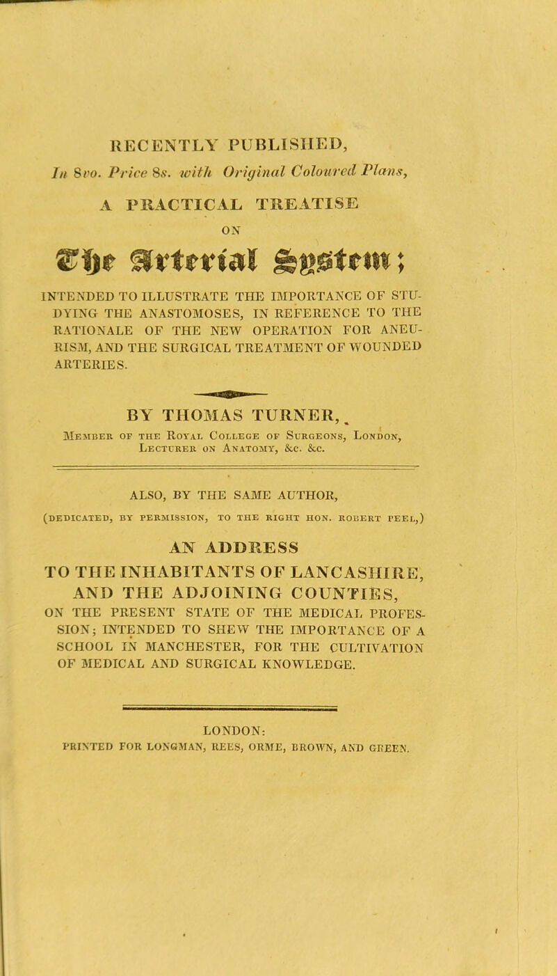 RECENTLY PUBLISHED, In Svo. Price Ss. with Original Colotirecl Plans, A PRACTICAL TREATISE ON INTENDED TO ILLUSTRATE THE IMPORTANCE OF STU- DYING THE ANASTOMOSES, IN REFERENCE TO THE RATIONALE OF THE NEW OPERATION FOR ANEU- RISM, AND THE SURGICAL TREATMENT OF WOUNDED ARTERIES. BY THOMAS TURNER, Member of the Royal College of Surgeons, London, Lecturer on Anatomy, &c. &c. ALSO, BY THE SAME AUTHOR, (dedicated, by permission, to the right HON. ROBERT PEEL,) AN ADDRESS TO THE INHABITANTS OF LANCASHIRE, AND THE ADJOINING COUNTIES, ON THE PRESENT STATE OF THE MEDICAL PROFES- SION; INTENDED TO SHEW THE IMPORTANCE OF A SCHOOL IN MANCHESTER, FOR THE CULTIVATION OF MEDICAL AND SURGICAL KNOWLEDGE. LONDON: PRINTED FOR LONGMAN, REES, ORME, BROWN, AND GREEN.