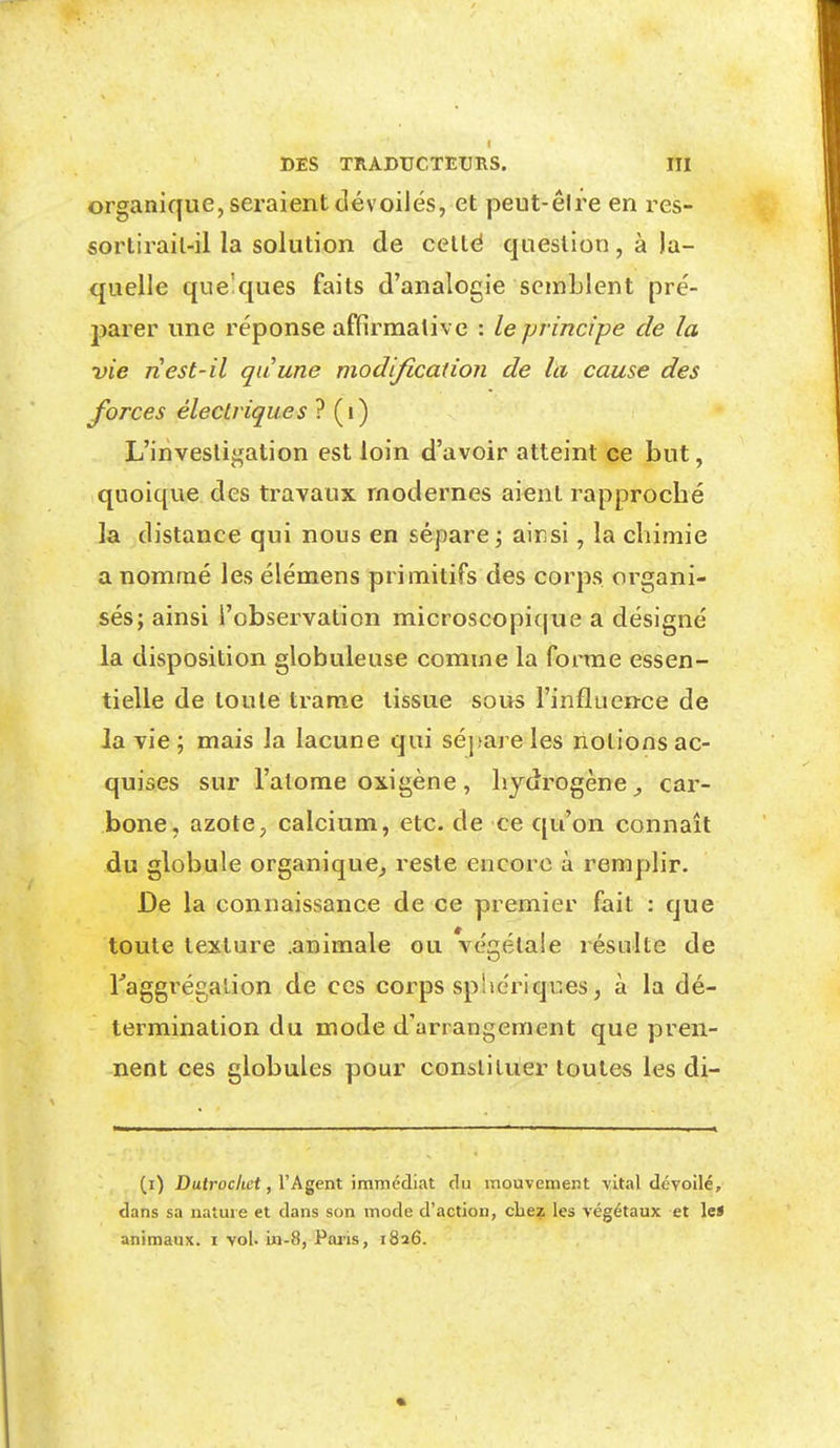 ! DES TRADUCTEURS. III organique, seraient dévoilés, et peut-êire en res- sorlirail-il la solution de celté question, à la- quelle quelques faits d'analogie semblent pré- jjarer une réponse affirmative : le principe de la vie ri est-il quune modification de la cause des forces électriques ? (i) L'investigation est loin d'avoir atteint ce but, quoique des travaux modernes aient rapprocbé la distance qui nous en sépare j ainsi, la chimie a nommé les élémens primitifs des corps organi- sés; ainsi l'observation microscopique a désigné la disposition globuleuse comme la fonne essen- tielle de toute trame tissue sous l'influence de la vie ; mais la lacune qui séjjareles riolions ac- quises sur l'atome oxigène , hydrogène car- bone, azote, calcium, etc. de ce qu'on connaît du globule organique^ reste encore à remplir. De la connaissance de ce premier fait : que toute texture .animale ou végétale résulte de Taggrégalion de ces corps spUériques, à la dé- termination du mode d'arrangement que pren- nent ces globules pour constituer toutes les di- (i) Dttiroc/ie*, l'Agent immédiat du mouvement vital dévoilé, dans sa nature et dans son mode d'action, clie?; les végétaux et le* animaux. ï vol. in-S, Paris, 1826.