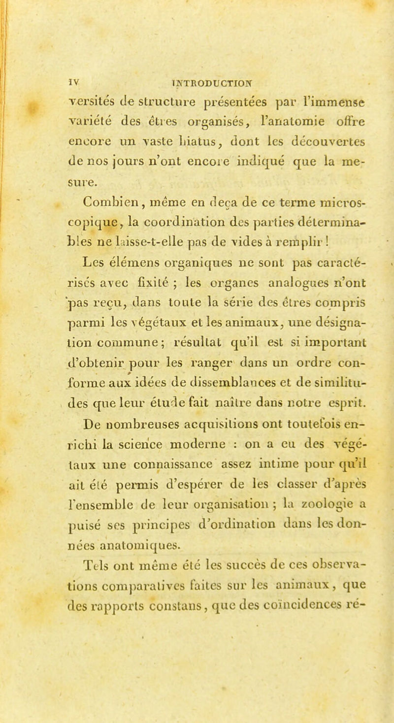 Yersités de structure présentées par l'immense variété des êtres organisés, l'anatomie offre encore un vaste hiatus, dont les découvertes de nos jours n'ont encore indiqué que la me- sure. Combien, même en deçà de ce terme micros- copique, la coordination des parties détermina- Lies ne laisse-t-elle pas de vides à remplir ! Les élémens organiques ne sont pas caracté- rises avec fixité ; les organes analogues n'ont *pas reçu, dans toute la série des êtres compris parmi les végétaux et les animaux, une désigna- tion commune ; résultat qu'il est si important d'obtenir pour les ranger dans un ordre con- 0 forme aux idées de dissemblances et de similitu- des que leur élude fait naître dans notre esprit. De nombreuses acquisitions ont toutefois en- richi la science moderne : on a eu des végé- taux une connaissance assez intime pour qu'il ail été peniiis d'espérer de les classer d'après Fensemble de leur organisation ; la zoologie a puisé ses principes d'ordination dans les don- nées anatomiques. Tels ont même été les succès de ces observa- tions comparatives faites sur les animaux, que des rapports constans, que des coïncidences ré-