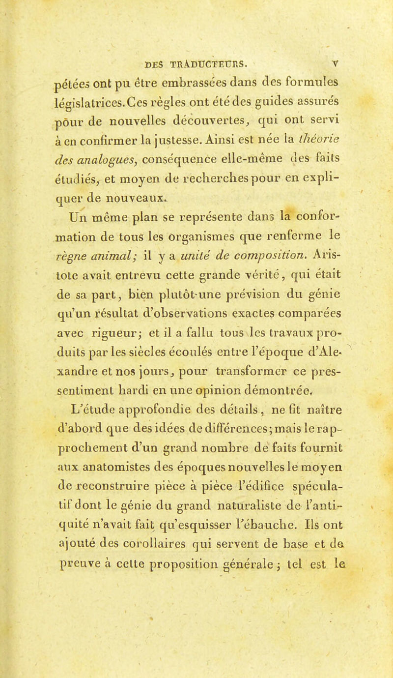 pétées ont pu être embrassées dans des formules législatrices. Ces règles ont été des guides assurés pour de nouvelles découvertes^ qui ont servi à en confirmer la justesse. Ainsi est née la théorie des analogues, conséquence elle-même des faits étudiés, et moyen de recherciiespour en expli- quer de nouveaux. Un même plan se représente dans la confor- mation de tous les Organismes que renferme le règne animal; il y a unité de composition. Aris- tote avait entrevu cette grande vérité, qui était de sa part, bien plutôt une prévision du génie qu'un résultat d'observations exactes comparées avec rigueur; et il a fallu tous les travaux pro- duits parles siècles écoulés entre l'époque d'Ale- xandre et nos joursj pour transformer ce pres- sentiment bardi en une opinion démontrée^ L'étude approfondie des détails, ne fît naître d'abord que des idées de différences; mais le rap- prochement d'un grand nombre de faits fournit aux anatomistes des époques nouvelles le moyen de reconstruire pièce à pièce l'édifice spécula- tif dont le génie du grand naturaliste de l'anti- quité n'avait fait qu'esquisser l'ébauche. Ils ont ajouté des corollaires qui servent de base et da preuve à celte proposition générale ; tel est le