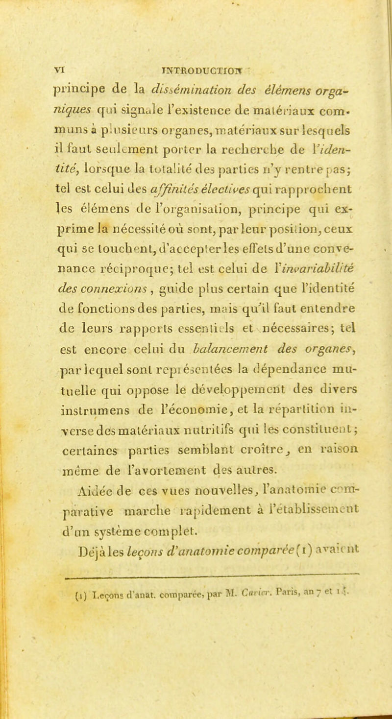 principe de la dissémination des élémens orga^ niques qui sigiiule l'existence de matériaux com- muns à pinsieurs organes, tnalériaux sur lesquels il faut seulement porter la recherche de Viden- iite', lorsque la totalité' des parties n'y rentre pas j tel est celui des af/inilés électives qui rapprochent les élémens de l'organisation, principe qui ex- prime la nécessité où sont, parleur position, ceux qui se louchent, d'accepîer les effets d'une conve- nance réciproque; tel est celui de Vinmriahilité des connexions , guide plus certain que l'identité de fonctions des parties, mais qu'il faut entendre de leurs rapports essenlitls et nécessaires; tel est encore celui du balancement des organes, par lequel sont repiéscntées la dépendance mu- tuelle qui oppose le développement des divers instrumens de l'économie, et la réparlilion iu- vcrse des matériaux nutritifs qid les constituent; certaines parties semblant croître^ en raison même de l'avortement des autres. Aidée de ces vues nouvelles, l'anatomie com- parative marche lapidement à l'établissement d'un système complet. Déjà les leçons d'anatomie comparée {\) :<^^\(\\^ (i) Leçons d'anat. comparée, par M. Carier. Paris, an;