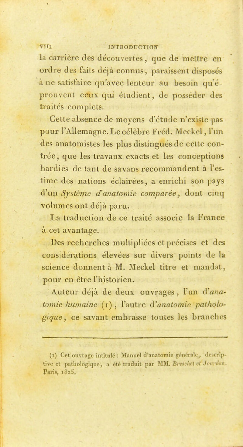 la carrière des découvertes, que de mettre en ordre des faits déjà connus, paraissent disposés à ne satisfaire qu''avec lenteur au besoin qu'é- prouvent ceux qui étudient, de posséder des traités complets. Cette absence de moyens d'étude n'existe pas pour l'Allemagne. Le célèbre Fréd. Meckel, l'un des analomistes les plus distingués de cette con- trée, que les travaux exacts et les conceptions hardies de tant de savans recommandent à l'es- time des nations éclairées, a enrichi son pays d'un Système d'anatomie comparée, dont cinq ■volumes ont déjà paru. La traduction de ce traité associe la France à cet avantage. Des recherches multipliées et précises et des considéiations élevées sur divers points de la science donnent à M. Meckel titre et mandat, pour en être l'historien. Auteur déjà de deux ouvrages , l'un d'a/za- tomie humaine (i) , l'autre à'analoniie patholo- gique, ce savant embrasse toutes les branches (i) Cet ouvrage intitulé : Manuel d'anatomie générale, descrip- tive et pathologique, a été traduit par MM. Brcschet et Jotndtin, Taris, 1825.