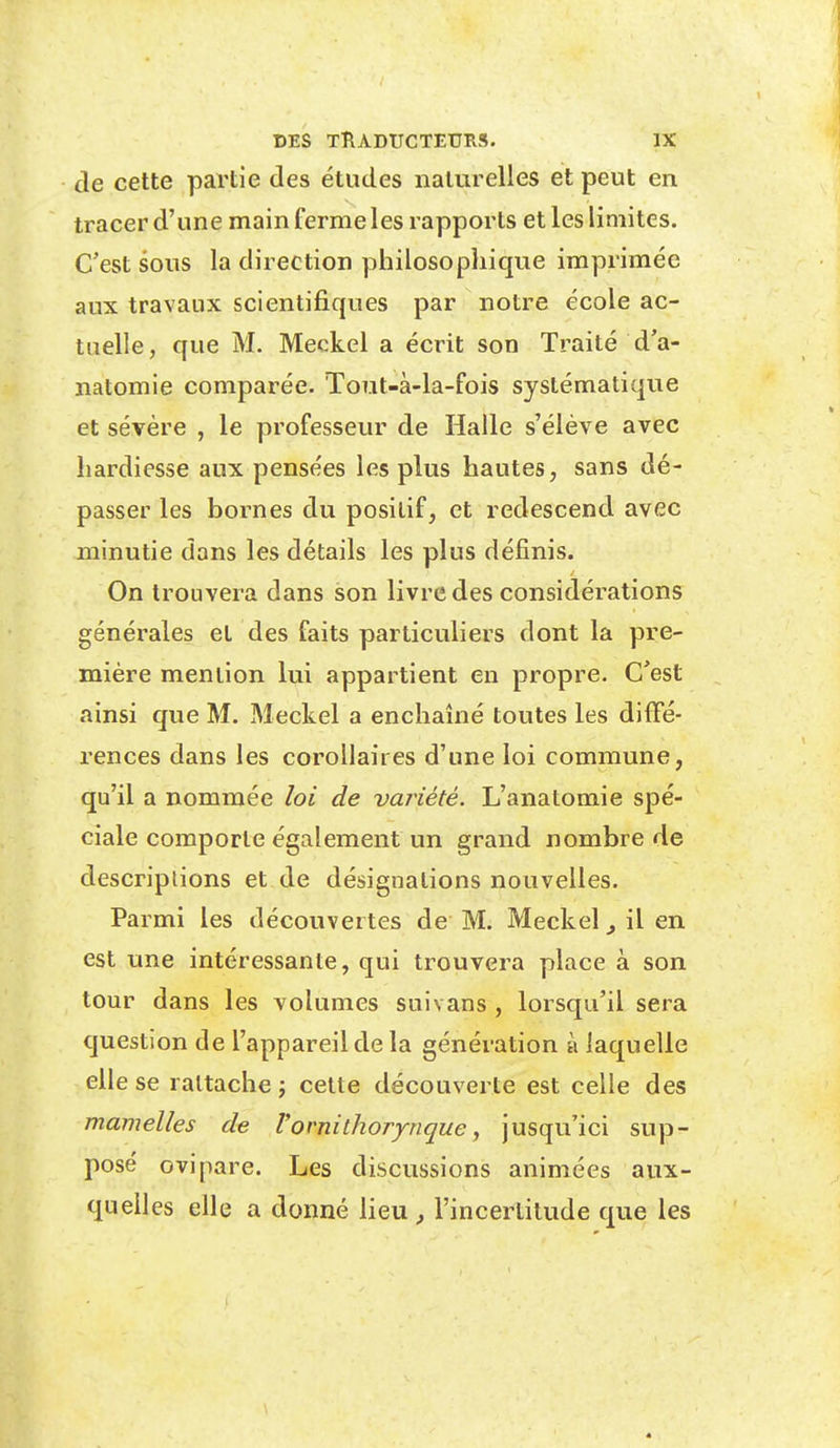 de cette partie des études naturelles et peut en tracer d'une main ferme les rapports et les limites. C'est sous la direction philosophique imprimée aux travaux scientifiques par notre école ac- tuelle, que M. Meckel a écrit son Traité dV natomie comparée. Tout-à-la-fois systématique et sévère , le professeur de Halle s'élève avec hardiesse aux pensées les plus hautes, sans dé- passer les bornes du positif, et redescend avec minutie dans les détails les plus définis. On trouvera dans son livre des considérations générales et des faits particuliers dont la pre- mière mention lui appartient en propre. C'est ainsi que M. Meckel a enchaîné toutes les diffé- rences dans les corollaires d'une loi commune, qu'il a nommée loi de variété. L'anatomie spé- ciale comporte également un grand nombre de descriptions et de désignalions nouvelles. Parmi les découvertes de M. Meckel il en est une intéressante, qui trouvera place à son tour dans les volumes suivans, lorsqu'il sera question de l'appareil de la génération à laquelle elle se rattache ; celte découverte est celle des mamelles de Vornithorynque, jusqu'ici sup- posé ovipare. Les discussions animées aux- quelles elle a donné lieu , l'incertitude que les