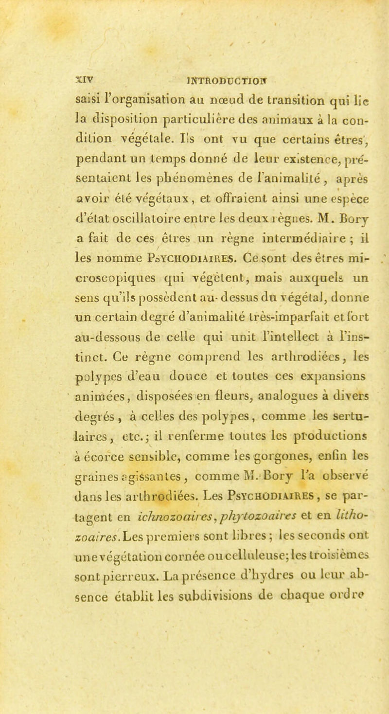 saisi l'organisation au nœud de transition qui lie la disposition particulière des animaux à la con- dition végétale. Ils ont vu que certains êtres, pendant un temps donné de leur existence, pré- sentaient les phénomènes de Tanimalité, après avoir élé végétaux, et offraient ainsi une espèce d'état oscillatoire entre les deux règnes. M. Bory a fait de ces êtres un règne intermédiaire ; il les nomme PoYChodiaires. Ce sont des êtres mi- croscopiques qui végètent, mais auxquels un sens qu'ils possèdent au- dessus du végétai, donne un certain degré d'animalité très-imparfait et fort au-dessous de celle qui unit l'intellect à l'ins- tinct. Ce règne comprend les arthrodiécs, les polypes d'eau douce et toutes ces expansions animées, disposées en fleurs, analogues à divers degrés , à celles des polypes, comme les sertu- laires, etc.j il renferme toutes les productions à écorce sensible, comme les gorgones, enfin les graines agissantes , comme M. Bory Va observé dans les arthrodiées. Les Psychodiaires , se par- tagent en icimozoaii es, phj tozoaires et en litho- znaires. hes premiers sont libres ; les seconds ont une végétation cornée ou cellnleuse; les troisièmes sont pierreux. La présence d'hydres ou leur ab- sence établit les subdivisions de chaque ordre