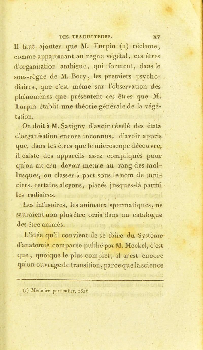 11 faut ajonter que M. Turpin (r) réclame, comme appartenant au règne végétal, ces êtres d'organisation ambiguë, qui forment, dans le sous-règne de M. Boiy, les premiers psycho- diaires, que c'est même sur l'observation des phénomènes que présentent ces êtres que M. Turpin établit une théorie générale de la végé- tation. On doit à M. Savigny d'avoir révélé des étals d'organisation encore inconnus, d'avoir appris que, dans les êtres que le microscope découvre, il existe des appareils assez compliqués pour qu'on ait cru devoir mettre au rang des mol- lusques, ou classer à part sous le nom de tuni- ciers, certains alcyons, placés jusques-là parmi les radiaires. t Les infusoires, les animaux sperraatiques, ne sauraient non plus être omis dans un catalogue des être animés. L'idée qu'il convient de se faire du Système d'anatomie comparée publié par M. Meckel, c'est que, quoique le plus complet, il n'est encore qu'un ouvrage de transition, parce que la science (i) Mémoire particulier, i8a6.