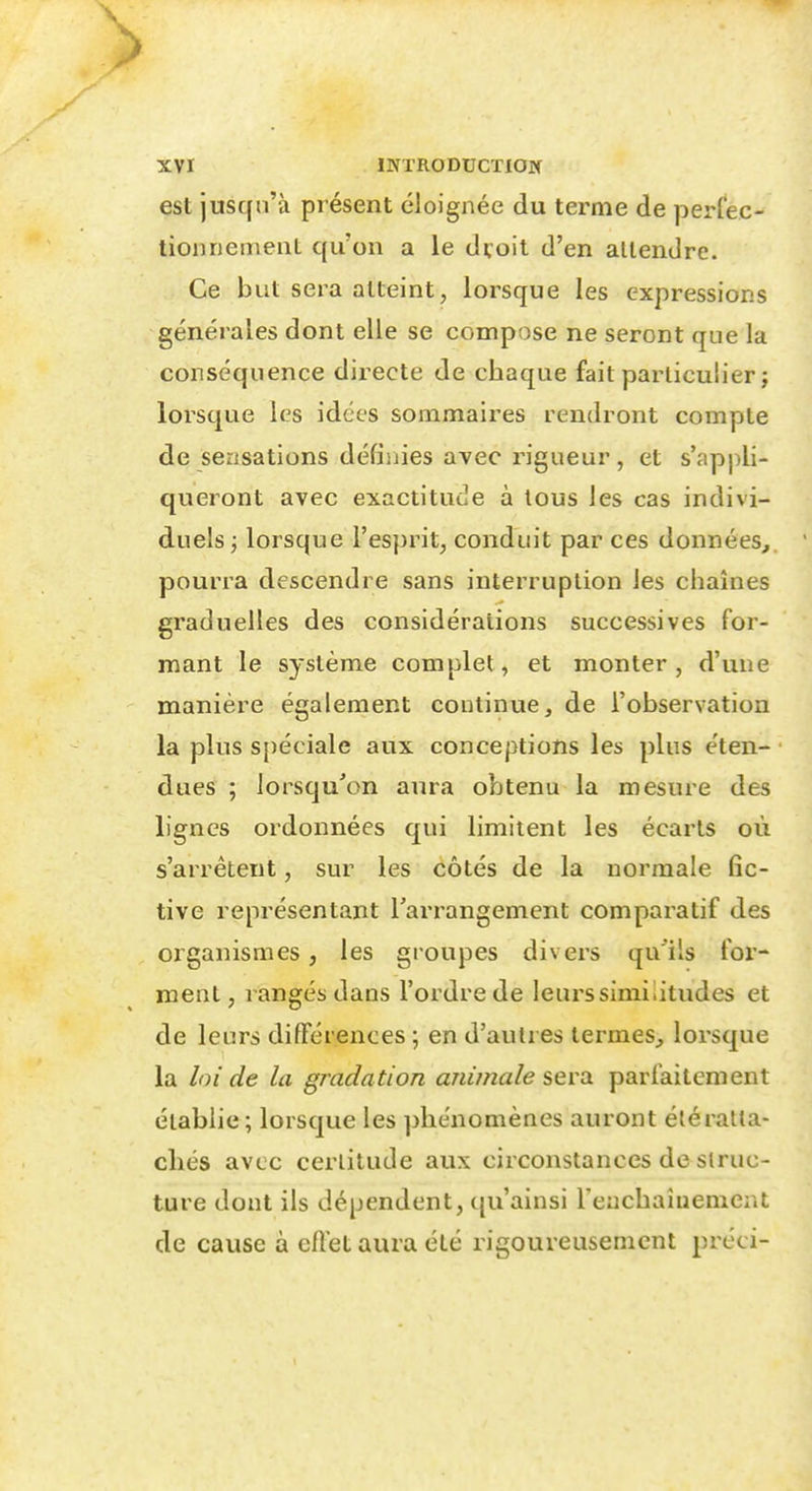 est juscfii'à présent éloignée du terme de perfec- tionnement qu'on a le dvoit d'en attendre. Ce but sera atteint, lorsque les expressions générales dont elle se compose ne seront que la conséquence directe de chaque fait particulier ; lorsque les idées sommaires rendront compte de sensations défiiiies avec rigueur, et s'appli- queront avec exactitude à tous les cas indivi- duels ; lorsque l'esprit, conduit par ces données,, pourra descendre sans interruption les chaînes graduelles des considérations successives for- mant le système complet, et monter, d'une manière également continue, de l'observation la plus spéciale aux conceptions les plus éten- dues ; lorsqu'on aura obtenu la mesure des lignes ordonnées qui limitent les écarts où s'arrêtent, sur les côtés de la normale fic- tive représentant l'arrangement comparatif des organismes, les groupes divers qu'ils for- ment, rangés dans l'ordre de leurs similitudes et de leurs différences ; en d'autres termes, lorsque la loi de la gmdation anùnale seva parfaitement établie; lorsque les phénomènes auront éléralla- chés avec certitude aux circonstances de struc- ture dont ils dépendent, qu'ainsi rencbaîuemeiU de cause à ertet aura été rigoureusement préci-