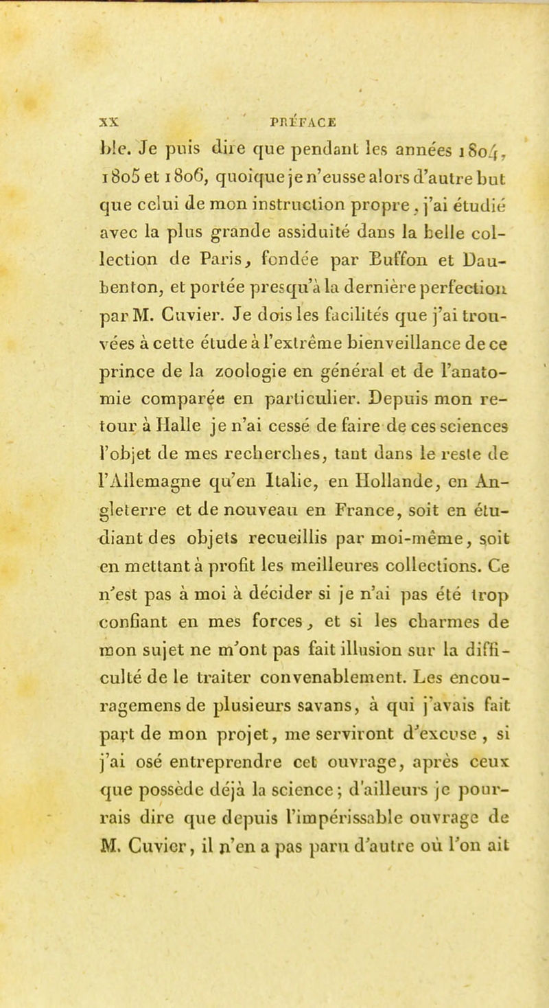 bic. Je puis dire que pendant les années i8o4, i8o5et 1806, quoique je n'eusse alors d'autre but que celui de mon instruction propre . j'ai étudié avec la plus grande assiduité dans la belle col- lection de Paris, fondée par Euffon et Dau- benton, et portée presqu'àla dernière perfection par M. Cuvier. Je dois les facilités que j'ai trou- vées à cette étude à l'extrême bienveillance de ce prince de la zoologie en général et de l'anato- mie comparée en particulier. Depuis mon re- tour à Halle je n'ai cessé de faire de ces sciences l'objet de mes recherches, tant dans le reste de l'Allemagne qu'en Italie, en Hollande, en An- gleterre et de nouveau en France, soit en étu- diant des objets recueillis par moi-même, soit en mettant à profit les meilleures collections. Ce n'est pas à moi à décider si je n'ai pas été trop confiant en mes forces, et si les charmes de mon sujet ne m'ont pas fait illusion sur la diffi- culté de le traiter convenablement. Les encou- ragemens de plusieurs savans, à qui j'avais fait pavt de mon projet, me serviront d'excuse , si j'ai osé entreprendre cet ouvrage, après ceux que possède déjà la science; d'ailleurs je pour- rais dire que depuis l'impérissable ouvrage de M. Cuvier, il n'en a pas paru d'autre où l'on ait