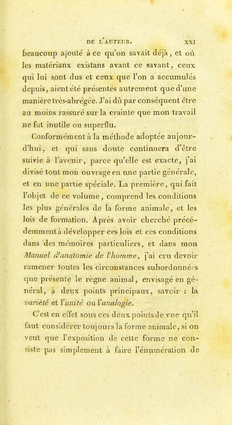 beaucoup ajouté à ce qu'on savait déjà, et où les matériaux existans avant ce savant, ceux qui lui s.ont dus et ceux que l'on a accumulés depuis, aient été présentés autrement que d'une manière très-abrégée. J'ai dû par conséquent être au moins rassuré sur la crainte que mon travail ne fut inutile ou superflu. Conformément à la méthode adoptée aujour- d'hui, et qui sans doute continuera d'être suivie à l'avenir, parce qu'elle est exacte, j'ai divisé tout mon ouvrage en une partie générale, et en une partie spéciale. La première, qui fait l'objet de ce volume^ comprend les conditions les plus générales de la forme animale, et les lois de formation. Après avoir cherché précé- demment à développer ces lois et ces conditions dans des mémoires particuliers, et dans mon Manuel d'anatomie de lhomme, j'ai cru devoir ramener toutes les circonstances subordonnées (îue présente le règne animal, envisagé en gé- néral, à deux points principaux, savoir : la variété et Yunité ou Vanalogie. C'est en effet sous ces deuxpointsde vue qu'il faut considérer toujours la forme animale, si on veut que l'exposition de cette forme ne con- siste pas simplement à faire l'énuméralion de