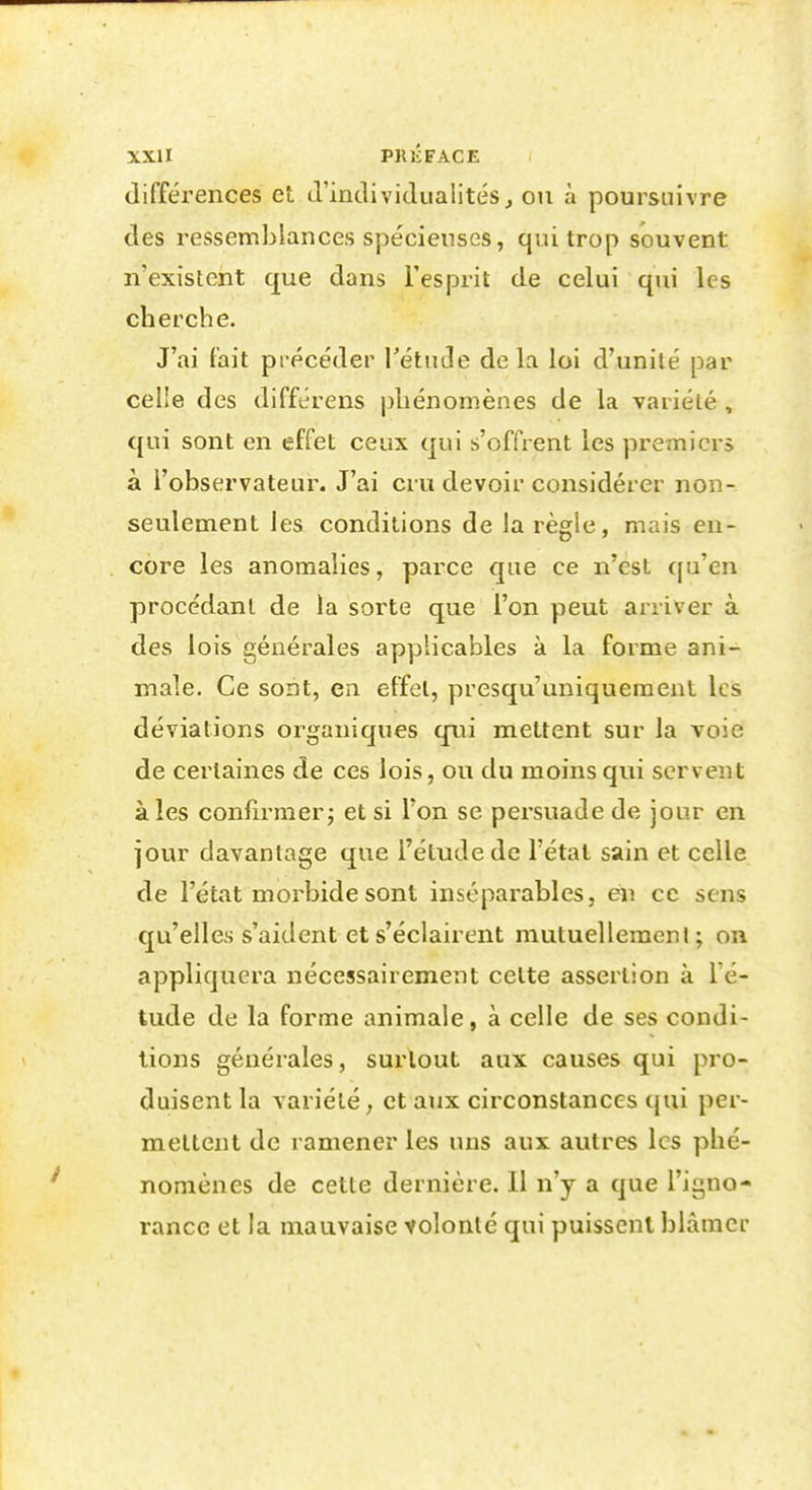 différences et d'individualités, ou à poursuivre des ressemblances spécienses, qui trop souvent n'existent que dans l'esprit de celui qui les cherche. J'ai fait précéder rétiicîe de la loi d'unité par celle des différens phénomènes de la variété , qui sont en effet ceux qui s'offrent les premiers à l'observateur. J'ai cru devoir considérer non- seulement les conditions de la règle, mais en- core les anomalies, parce que ce n'est qu'en procédant de la sorte que l'on peut arriver à des lois générales applicables à la forme ani- male. Ce sont, Cil effet, presqu'uniquemenl les déviations organiques qui mettent sur la voie de certaines de ces lois, ou du moins qui servent aies confirmer; et si Ton se persuade de jour en jour davantage que l'étude de l'étal sain et celle de l'état morbide sont inséparables, en ce sens qu'elles s'aident et s'éclairent mutuellement; on appliquera nécessairement cette assertion à l'é- tude de la forme animale, à celle de ses condi- tions générales, surtout aux causes qui pro- duisent la variété, et aux circonstances qui per- mettent de ramener les uns aux autres les phé- nomènes de cette dernière. Il n'y a que l'igno- rance et la mauvaise volonté qui puissent blàmei-