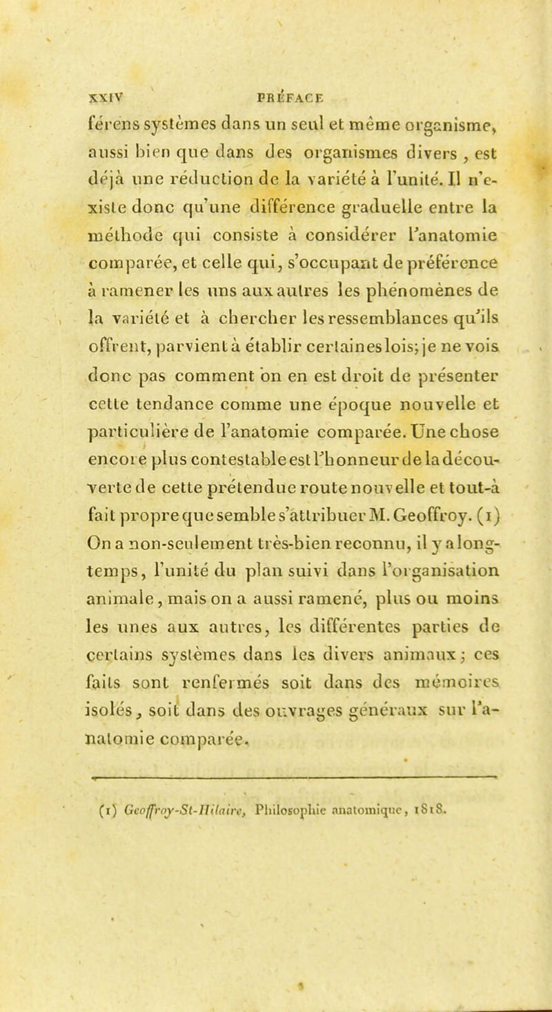 férens systèmes dans un seul et même organisme, aussi bien que clans des organismes divers , est déjà une réduction de la variété à l'unité. Il n'e- xiste donc qu'une différence graduelle entre la méthode qui consiste à considérer l'anatomie comparée, et celle qui, s'occupant de préférence à raaiener les uns aux autres les phénomènes de la variété et à chercher les ressemblances qu'ils offrent, parvient à établir cerlaineslois; je ne vois donc pas comment on en est droit de présenter cette tendance comme une époque nouvelle et particulière de l'anatomie comparée. Une chose encore plus contestableestrhonneurdeladécou-' verte de cette prétendue route nouvelle et tout-à fait propre que semble s'attribuer M. Geoffroy, (i) On a non-seulement très-bien reconnu, il y a long- temps, l'unité du plan suivi dans l'organisation animale, mais on a aussi ramené, plus ou moins les unes aux autres, les différentes parties de certains systèmes dans les divers animaux; ces faits sont renfermés soit dans des mémoires isolés^ soit dans des ouvrages généraux sur l'a- natomie comparée. (i) GcofJ'roy-St-IIitaire, Philosophie .inatomiquc, iSi8.