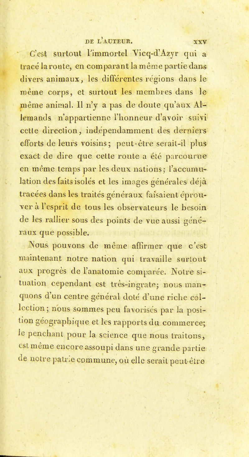 C'est surtout Timmortel Vicq-d'Azyr qui a tracé la route, en comparant la même partie dans divers animaux, les différentes régions dans le même corps, et surtout les membres dans le même animal. 11 n'y a pas de doute qu'aux Al- lemands n'appartienne Tlionneur d'avoir suivi cette direction, indépendamment des derniers efforts de leurs voisins; peut-être serait-il plus exact de dire que celte route a été parcourue en même temps par les deux nations j l'accumu- lation des faits isolés et les images générales déjà tracées dans les traités généraux faisaient éprou- ver à l'esprit de tous les observateurs le besoin de les rallier sous des points de vue aussi géné- raux que possible. JNous pouvons de même affirmer que c'est maintenant notre nation qui travaille surtout aux progrès de l'anatomie comparée. Noire si- tuation cependant est très-ingratej nous man- quons d'un centre général dolé d'une riche col- lection ; nous sommes peu favorisés par la posi- tion géographique et les rapports du commerce; le penchant pour la science que nous traitons, csl même encore assoupi dans une grande partie de notre patrie commune, où elle serait peut-être