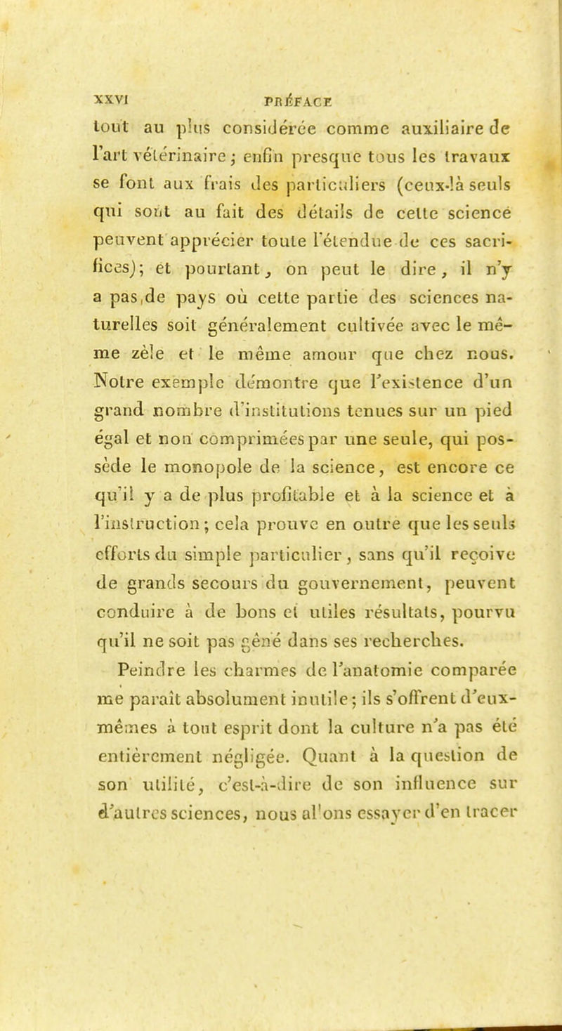 loiit au plus considérée comme auxiliaire de l'art A'éLerinaire j enfin presque tous les travaux se font aux frais des particuliers (cenx-îà seuls qui sont au fait des détails de cette science peuvent apprécier toute l'étendue de ces sacri- fices); et pourtant^ on peut le dire, il n'j a pas,de pa^'S où cette partie des sciences na- turelles soit généralement cultivée avec le mê- me zèle et le même amour que chez nous. Notre exemple démontre que Texiitence d'un grand nombre d'institutions tenues sur un pied égal et non comprimées par une seule, qui pos- sède le monopole de la science, est encore ce qu'il y a de plus profitable et à la science et à l'inslruction ; cela prouve en outre que les seuls efforts du simple particulier, sans qu'il reçoive de grands secours du gouvernement, peuvent conduire à de bons ci utiles résultats, pourvu qu'il ne soit pas gêné dans ses recherches. Peindre les charmes de Tanatomie comparée me parait absolument inutile ; ils s'offrent d'eux- mêmes à tout esprit dont la culture n'a pas été entièrement négligée. Quant à la question de son utilité, c'est-à-dire de son influence sur d'autres sciences, nous al'ons essayer d'en tracer