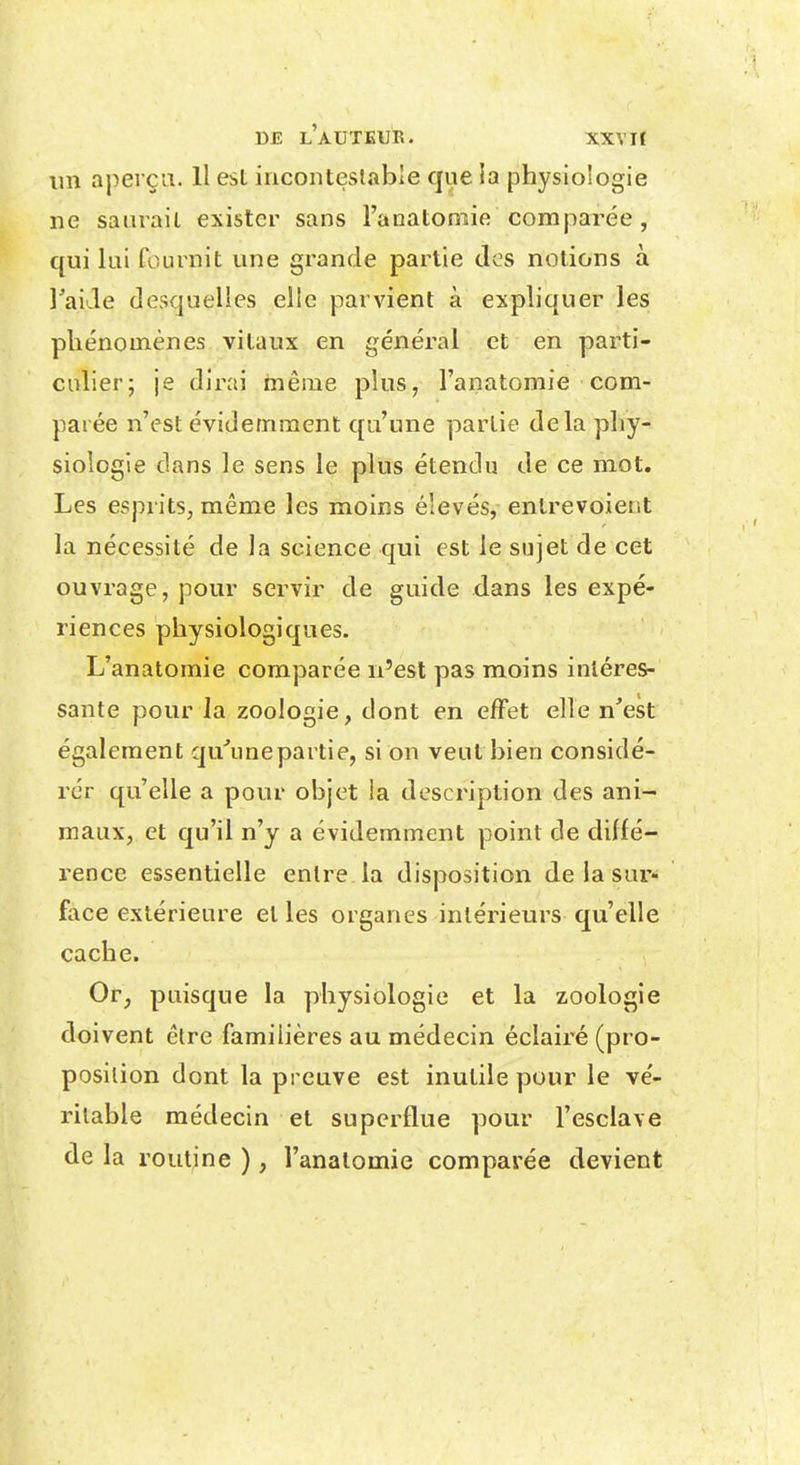 ini aperça. H est iuconteslable que ia physiologie ne saurait exister sans l'anatoniie comparée , qui lui fournit une grande partie des notions à l^aide desquelles elle parvient à expliquer les phénomènes vitaux en générai et en parti- culier; je dirai taêiue plus, l'anatomie com- parée n'est évidemment qu'une partie delà phy- siologie dans le sens le plus étendu de ce mot. Les esprits, même les moins élevés, entrevoient la nécessité de la science qui est le sujet de cet ouvrage, pour servir de guide dans les expé- riences physiologiques. L'anatomie comparée n'est pas moins intéres- sante pour la zoologie, dont en effet elle n'est également qu'une partie, si on veut bien considé- rer qu'elle a pour objet la description des ani- maux, et qu'il n'y a évidemment point de diffé- rence essentielle entre la disposition de la sur- face extérieure et les organes intérieurs qu'elle cache. Or, puisque la physiologie et la zoologie doivent être familières au médecin éclairé (pro- position dont la preuve est inutile pour le vé- ritable médecin et superflue pour l'esclave de la routine ), l'anatomie comparée devient