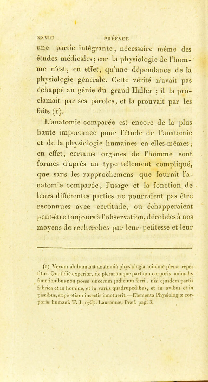 XXVIII PRÉrACE une partie intégrante, nécessaire même des études médicales ; car la physiologie de riiom- me n'est, en eft'et, qu'une dépendance de la physiologie générale. Celte vérité n'avait pas échappé au génie du grand Haller ; il la pro- clamait par ses paroles, et la prouvait par les faits (i). L'anatomie comparée est encore de la plus haute importance pour l'étude de l'anatomie et de la physiologie humaines en elles-mêmes; en effet, certains organes de l'homme sont formés d'après un type tellement compliqué, que sans les rapprocliemens que fournit l'a- natomie comparée, l'usage et la fonction de leurs différentes parties ne pourraient pas être reconnues avec certitude, ou échapperaient peut-être toujours à l'observation, dérobées à nos moyens de recherches par leur petitesse et leur (i) Vorùm ab humanà anatomiA pliysiologla m'inimi'' plena repe- titur. Quotidiè experior, de plerariimqiic parliiim corpoi is animalis functioiiibusnon posse sincernm jiidiciiini ferri , iiisi ejnsdem partis f;ihi ica et in honiine, et in variis quadrupedibus, et in avibus et in piscibus, sxpè etiani insectis innotueril.—Elenienta Pliysiologix cor- poi is bumani. T. I. 17S7. Lausannoc, Prxf. pag. 3.