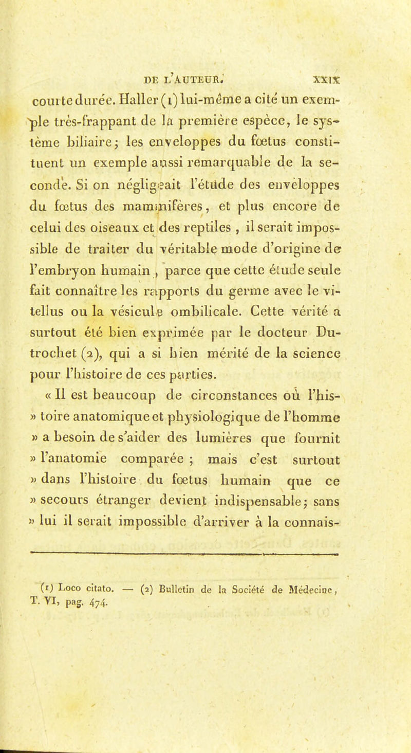 courte durée. Haller (i) lui-même a cité un exem- ple très-frappant de la première espèce, le sys- tème biliaire ^ les enveloppes du foetus consti- tuent un exemple aussi remarquable de la se- conde. Si on négligeait Tétude des enveloppes du fœtus des mammifères, et plus encore de celui des oiseaux et des reptiles , il serait impos- sible de traiter du Téritable mode d'origine der l'embryon humain , parce que cette élude seule fait connaître les raipports du germe avec le vi- tellus ou la vésicule ombilicale. Cette vérité a surtout été bien exprimée par le docteur Du- trochet (2), qui a si bien mérité de la science pour l'histoire de ces parties. « Il est beaucoup de circonstances où l'his- » toire anatomiqueet phj-siologique de l'homme » a besoin de s'aider des lumières que fournit » Tanatomie comparée ; mais c'est surtout w dans l'histoire du fœtus humain que ce » secours étranger devient indispensable j sans 5> lui il serait impossible d'arriver à la connais- (r) Loco cit.nto. T. VI, pag. 474. — (2) Bulletin de la Société de Médecine,