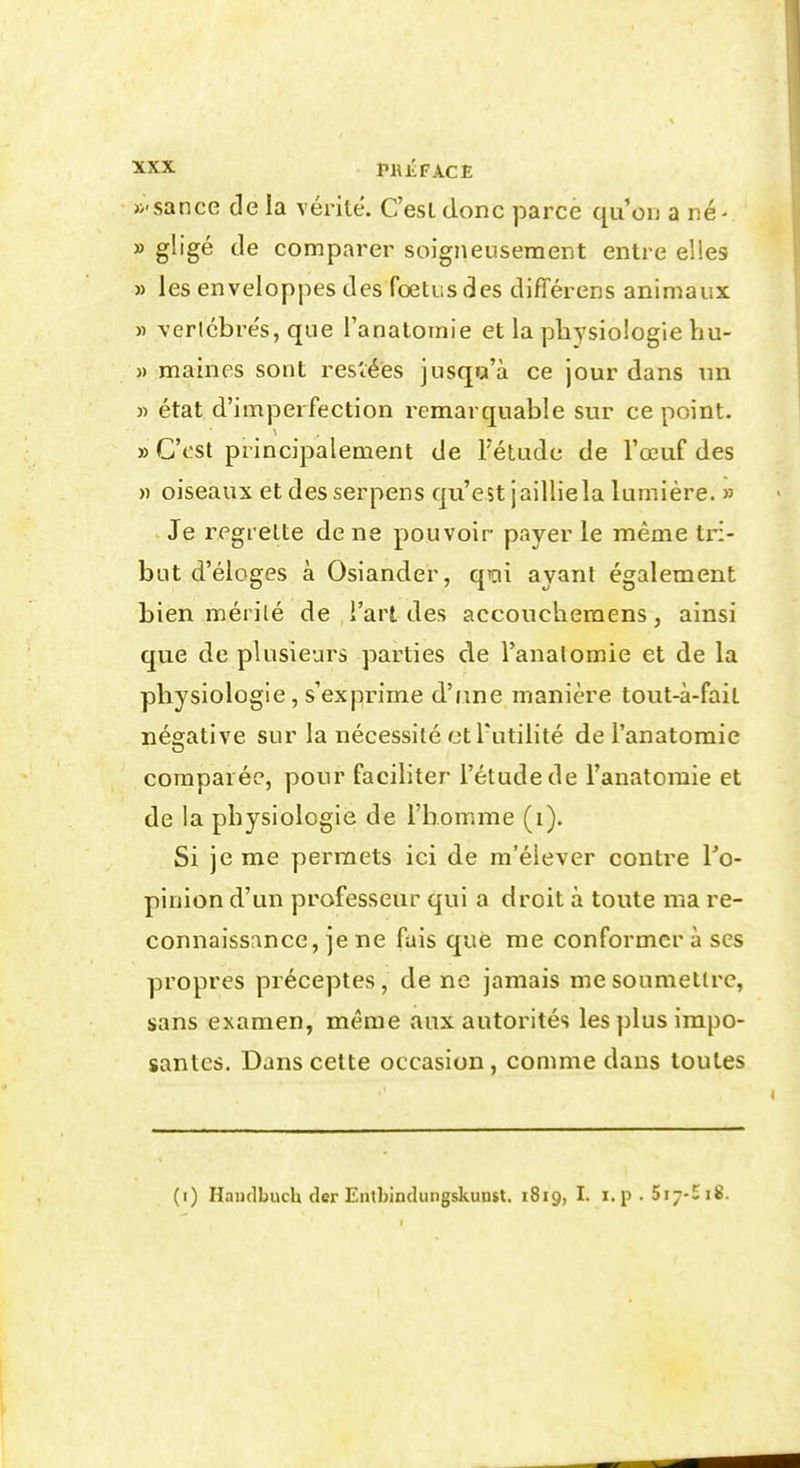 »'sance de la vérité. C'est donc parce qu'on a né- » gligé de comparer soigneusement entre elles » les enveloppes des fœtus des différens animaux » verlcbre's, que l'anatomie et la physiologie hu- » maines sont rescées jusqu'à ce jour dans nn » état d'imperfection remarquable sur ce point. » C'est principalement de Fétude de l'œuf des » oiseaux etdesserpens qu'est jailliela lumière. » Je regrette de ne pouvoir payer le même tri- but d'éloges à Osiander, qicii ayant également bien mérilé de l'art des accouchemens, ainsi que de plusieurs parties de l'analomie et de la physiologie, s'exprime d'une manière tout-à-fait négative sur la nécessité et l'utilité de l'anatomie comparée, pour faciliter l'étude de l'anatomie et de la physiologie de l'homme (i). Si je me permets ici de m'élever contre To- pinion d'un professeur qui a droit à toute ma re- connaissance, je ne fais que me conformer à ses propres préceptes, de ne jamais me soumettre, sans examen, même aux autorités les plus impo- santes. Dans cette occasion, comme dans toutes (i) Haudbuch der Entbindungskunst. 1819, I. i.p . 5i--«i8.