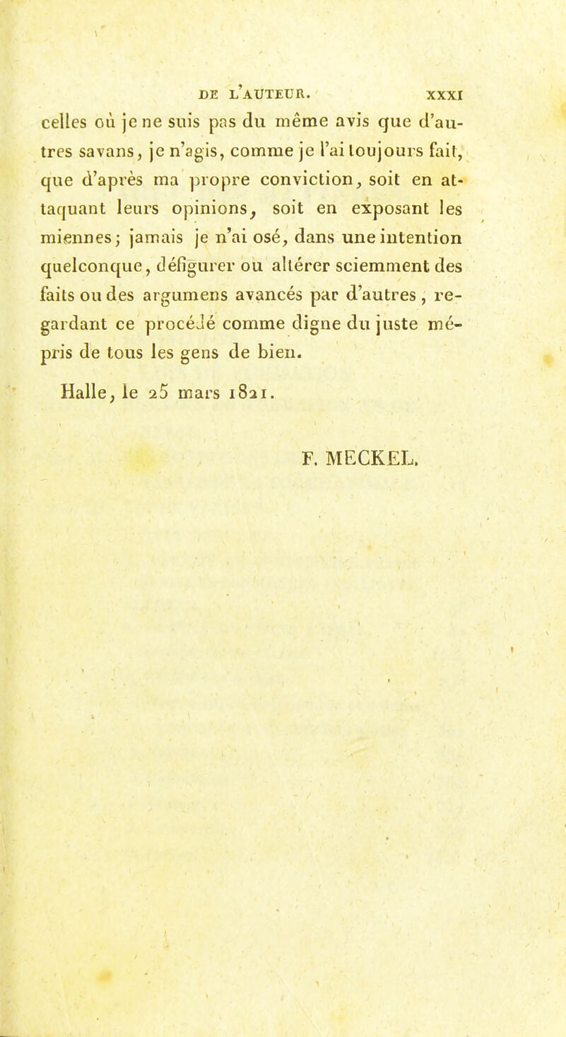 celles où je ne suis pas du même avis que d'au- tres savans, je n'agis, comme je l'ai toujours fait, que d'après ma propre convictionsoit en at- taquant leurs opinions^ soit en exposant les miennes; jamais je n'ai osé, dans une intention quelconque, défigurer ou altérer sciemment des faits ou des argumens avancés par d'autres , re- gardant ce procéJé comme digne du juste mé- pris de tous les gens de bien. Halle ; le aS mars 1821. F. MECKEL.