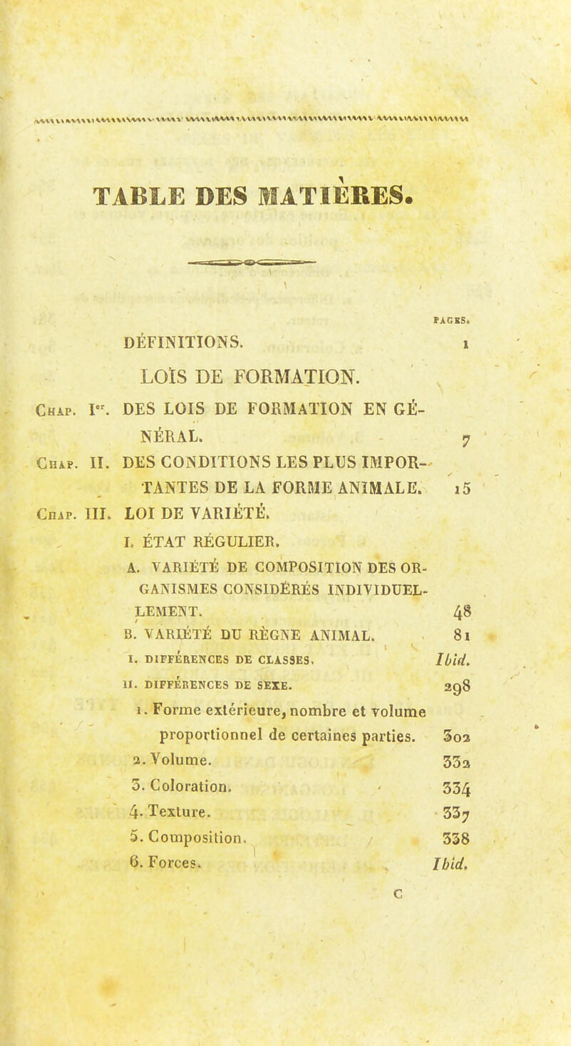 TABLE DES MATIERES. PAGES. DÉFINITIONS. 1 LOÏS DE FORMATION. Chap. I. DES LOIS DE FORMATION EN GÉ- NÉRAL. 7 Chap. II. DES CONDITIONS LES PLUS IMPOR- TANTES DE LA FORME ANIMALE. i5 CniP. III. LOI DE VARIÉTÉ. I, ÉTAT RÉGULIER. A. VARIÉTÉ DE COMPOSITION DES OR- GANISMES CONSIDÉRÉS INDIVIDUEL- LEMENT. 48 B. VARIÉTÉ DU RÈGNE ANIMAL. 8l I. DIFFÉRENCES DE CLASSES. Ibîd. II. DIFFÉRENCES DE SEXE. 298 1. Forme extérieure, nombre et volume proportionnel de certaines parties. 3o3 3. Volume. 35a 5. Coloration. • 334 4. Texture. 33^ 5. Composition. 338