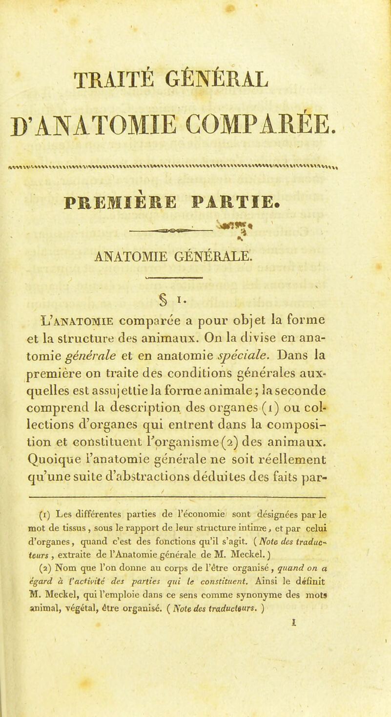 TRAITÉ GÉNÉRAL D'ANATOMIE COMPARÉE. (^^v«wvv»v\vv^\v^vv\»^^vv*VM«^*wvv»w*»A»v\vvv«v^vvv\v^vvv»•»«\vv»M***VM^vv\v^vv^ PREMIÈRE PARTIE. .-TB>is><gr— j^'» ANATOMIE GÉNÉRALE. L'ANATOMIE comparée a pour objet la forme et la structure des animaux. On la divise en ana- tomie générale et en anatomie spéciale. Dans la première on traite des conditions générales aux- quelles est assujettie la forme animale ; la seconde comprend la description des organes (i) ou col- lections d'organes qui entrent dans la composi- tion et constituent r9rganisme(2) des animaux. Quoique l'anatomie générale ne soit réellement qu'une suite d'abstractions déduites des faits par- (1) Les différentes parties de l'économie sont désignées par le mot de tissus, sous le rapport de leur structure intime, et par celui d'organes, quand c'est des fonctions qu'il s'agit. ( Note des Iradac-^ leurs , extraite de l'Anatomie générale de M. Meckel. ) (2) Nom que l'on donne au corps de l'être organisé, quand on a égard à l'activité des parties qui te constituent. Ainsi le définit M. Meckel, qui l'emploie dans ce sens comme synonyme des mots animal, végétal, être organisé. ( Ffote des traducteurs, )