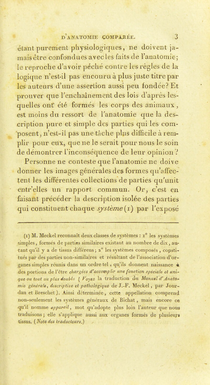 étant purement physiologiques, ne doivent ja- maisétre confondues avec les faits de Vanatomie; ie reproche d'avoir péché contre ies règles de la logi([ue n'est-il pas encouru à plus juste titre par les auteurs d'une assertion aussi peu fondée? Et prouver que l'enchaînement des lois d'après les- quelles ont été formés les corps des animaux, est moins du ressort de Tanalomie que la des- cription pure et simple des parties qui les com- posent, n'est-il pas une tâche plus difficile à rem- plir pour eux, que ne le serait pour nous le soin de démontrer l'inconséquence de leur opinion ? Personne ne conteste que l'anatomie ne doive donner les images générales des formes qu'affec- tent les différentes collections de parties qu'unit entr'elles un rapport commun. Or, c'est en faisant précéder la description isolée des parties qui constituent chaque J57'^fè/72e(i) par l'exposé (i) M. Meckel reconnaît deux classes de systèmes : i les systèmes simples, formés de parties similaires existant au nombre de dix, au- tant qu'il y a de tissus différens ; 2° les systèmes composés , copsti- tués par des parties non-similaires et résultant de l'association d'or- ganes simples réunis dans un ordre tel, qu'ils donnent naissance à des portions de l'être chargées d'accomplir une fonction spéciale et uni- que ou tout au plus doubl'i ( Voytz la traduction du Manuel d'Jnato^ mie générale, descriptive et pathologique de J.-F. Meckel, par Jour- dan et Breschet ). Ainsi déterminée, cette appellation comprend non-seulement les systèmes généraux de Bichat, mais encore ce qu'il nomme appareil, mot qu'adopte plus loin l'auteur que nous traduisons ; elle s'applique aussi aux organes formés de plusieurs tissus. ( Note des Iraducleurs.) ^