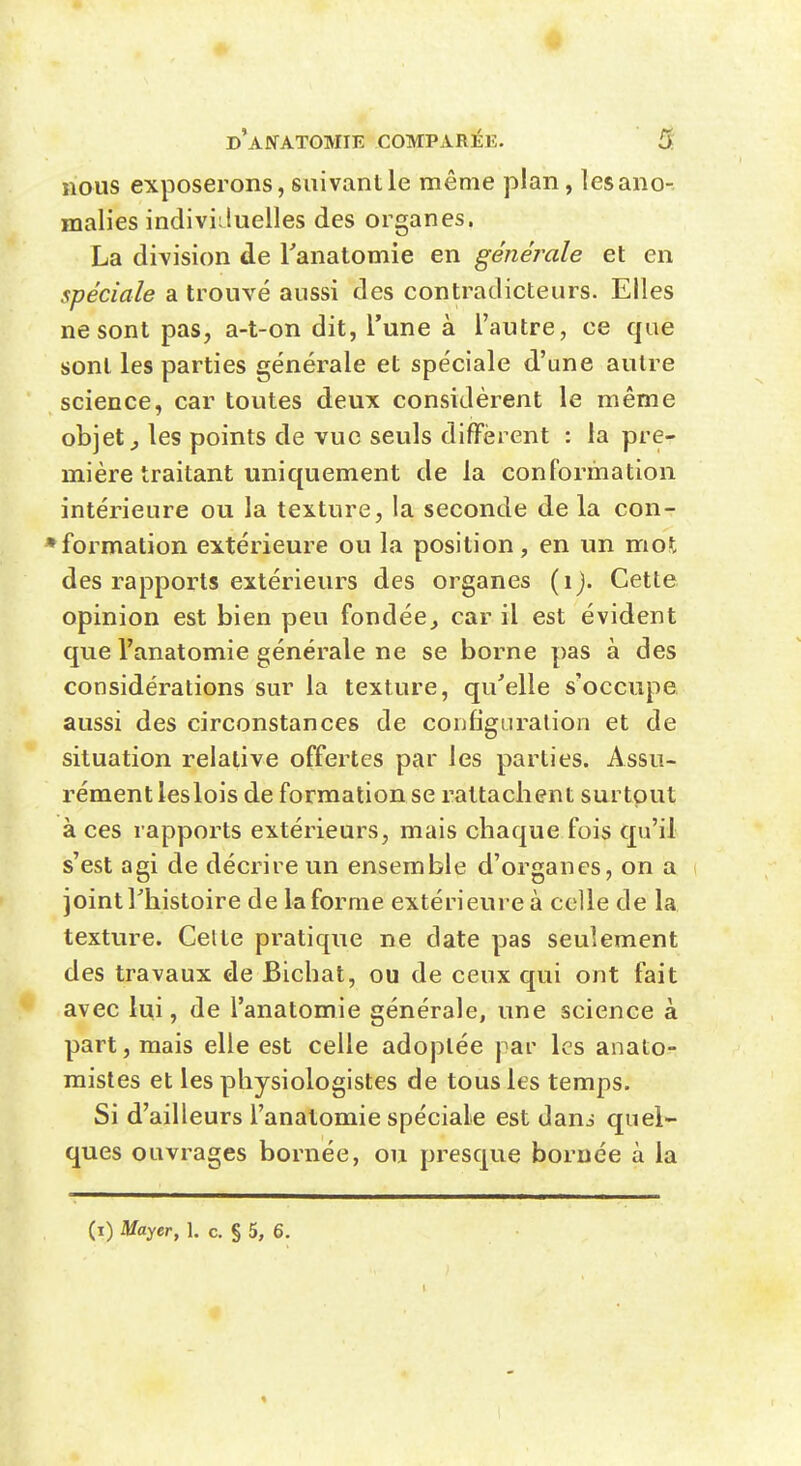 nous exposerons, suivant le même plan, les ano- malies indiviiluelles des organes. La division de Tanatomie en générale et en spéciale a trouvé aussi des contradicteurs. Elles ne sont pas, a-t-on dit, l'une à l'autre, ce que sont les parties générale et spéciale d'une autre science, car toutes deux considèrent le même objets les points de vue seuls diffèrent : la pre- mière traitant uniquement de la conformation intérieure ou la texture, la seconde de la con- » formation extérieure ou la position, en un mot des rapports extérieurs des organes (ij. Cette opinion est bien peu fondée^ car il est évident que l'anatomie générale ne se borne pas à des considérations sur la texture, qu'elle s'occupe aussi des circonstances de configuration et de situation relative offertes par les parties. Assu- rément leslois de formation se rattachent surtout à ces rapports extérieurs, mais chaque fois qu'il s'est agi de décrire un ensemble d'organes, on a joint riiistoire de la forme extérieure à celle de la texture. Celte pratique ne date pas seulement des travaux de Bichat, ou de ceux qui ont fait avec lui, de l'anatomie générale, une science à part, mais elle est celle adoptée par les anato- raistes et les physiologistes de tous les temps. Si d'ailleurs l'anatomie spéciale est danj quel- ques ouvrages bornée, ou presque bornée à la (i) Mayer, 1. c. § 5, 6.