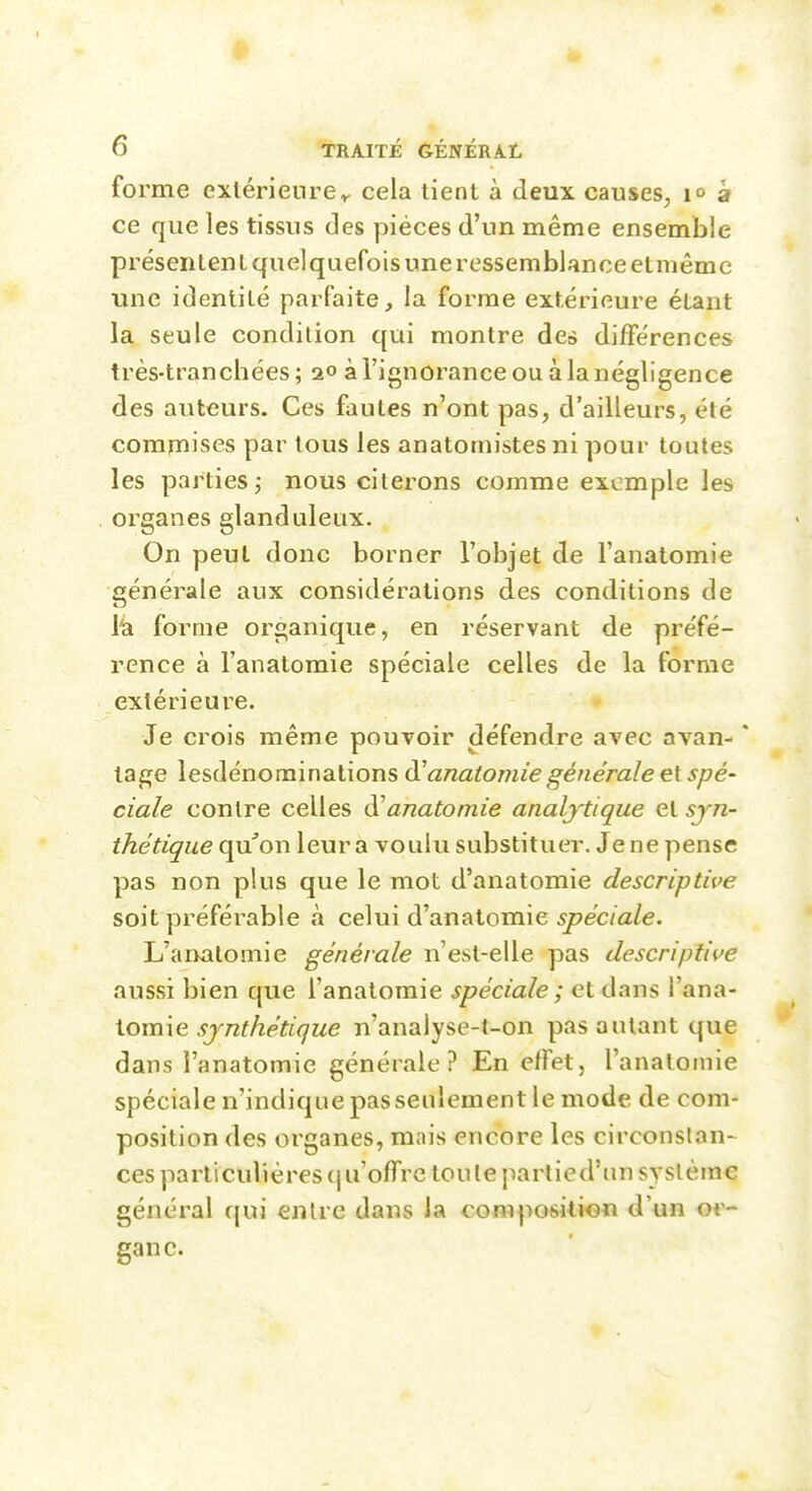 forme extérieurer cela tient à deux causes, à ce que les tissus des pièces d'un même ensemble présentent quelquefois une ressembl.mceetmêmc une identité parfaite, la forme extérieure étant la seule condition qui montre de» différences très-tranchées ; 20 à l'ignorance ou à la négligence des auteurs. Ces fautes n'ont pas, d'ailleurs, été commises par tous les anatomistesni pour toutes les parties j nous citerons comme exemple les organes glanduleux. On peut donc borner l'objet de l'anatomie générale aux considérations des conditions de l'a. forme organique, en réservant de préfé- rence à l'anatomie spéciale celles de la forme extérieure. Je crois même pouvoir défendre avec avan- * tage lesdénominalions anatomie générale et spé' ciale contre celles d^anatomie analytique et syn- thétique qu'on leur a voulu substituer. Je ne pense pas non plus que le mot d'anatomie descriptive soit préférable à celui d'anatomie spéciale. L'anatomie générale n'est-elle pas descriptive aussi bien que l'anatomie spéciale ; et dans Wn^^- iomie synthétique n'analyse-t-on pas autant que dans l'anatomie générale? En effet, l'anatomie spéciale n'indique passeiilement le mode de com- position des organes, mais encore les circonslan- ces particulières (j n'offre ton te partied'iin système général cjui entre dans la composition d'un or- gane.