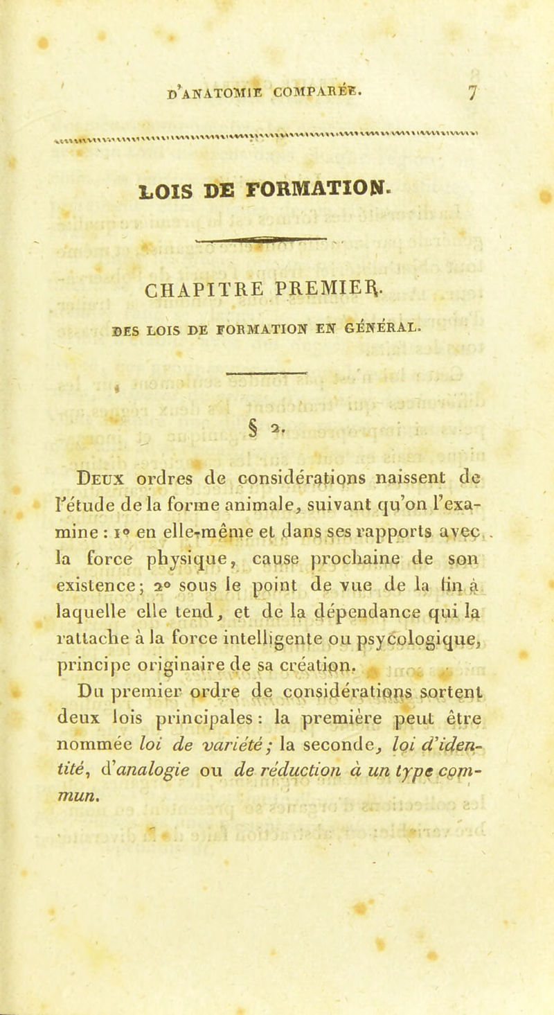 LOIS DE FORMATION. CHAPITRE PREMIER. DES LOIS DE FORMATION EN GENERAL. Deux ordres de considérations naissent de rétude delà forme animale, suivant qu'on l'exa- mine : I» en elleTraême et dans ses rapports avec la force physique, cause prochaine de son existence; a® sous le point de vue de la tir| 4 laquelle elle tend, et de la çlépendance qui la rattache à la force intelligente ou psyCologique, principe originaire de sa créatipîi. Du premier ordre de considératipi^s sortent deux lois principales : la première peut être nommée loi de variété; la seconde, Iqi d'iden- tité, d'analogie ou de réduction à un type cpm- mun.