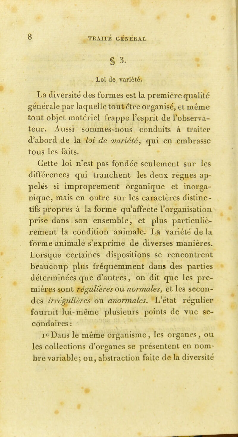 • 8 TRAITÉ GÉNÉRAL S 3. . Loi de variété. La diversité des formes est la première qualité générale par laquelle tout être organisé, et même tout objet matériel frappe l'esprit de l'observa- teur. Aussi sommes-nous conduits à traiter d'abord de la loi de variété, qui en embrasse tous les faits. Cette loi n'est pas fondée seulement sur les différences qui tranchent les deux règnes ap- pelés si improprement organique et inorga- nique, mais en outre sur les caractères distinc- tifs propres à la forme qu'affecte l'organisation prise dans son ensemble, et plus particuliè- rement la condition animale. La variété de la forme animale s'exprime de diverses manières. Lorsque certaines dispositions se rencontrent beaucoup plus fréquemment dans des parties déterminées que d'autres, on dit que les pre- mières sont régulières 0)ji normales, et les secon- des irrégulières ou anormales. L'état régulier fournit lui-même plusieurs points de vue se- condaires : 1° Dans le même organisme, les organes, ou les collections d'organes se présentent en nom- bre variable; ou, abstraction faite de la diversité »■