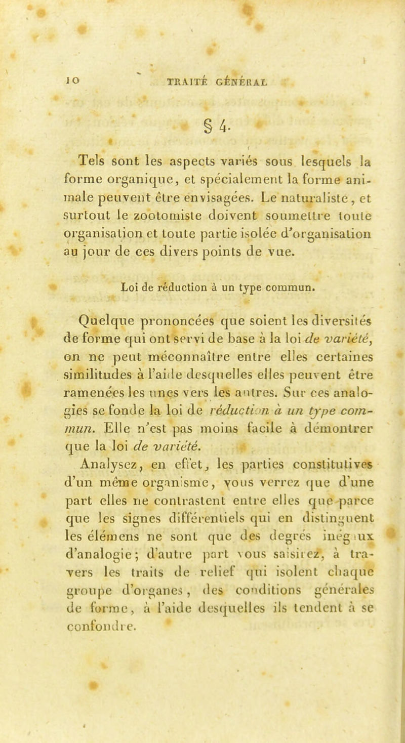 § 4. Tels sont les aspects variés sous lesquels la forme organique, et spécialement la forme ani- male peuvent être envisagées. Le naturaliste, et surtout le zootomisle doivent soumettre toute organisation et toute partie isolée d\)rganisation au jour de ces divers points de vue. Loi de réduction à un type commun. Quelque prononcées que soient les diversités de forme qui ont servi de base à la loi de variété, on ne peut méconnaître entre elles certaines similitudes à l'aide desquelles elles peuvent être ramenées les unes vers les antres. Sur ces analo- gies se fonde la loi de réduction à un tjpe com- mun. Elle n^est pas moins facile à démontrer que la loi de variété. Analysez, en efi'et, les parties constitutives d'un même organisme, vous verrez que d'une part elles ne contrastent entre elles que parce que les signes différentiels qui en distinguent les élémens ne sont que des degrés inég .ux. d'analogie; d'autre port vous saisirez, à tra- vers les traits de relief (jui isolent chaque groupe d'organes, des conditions générales de forme, à l'aide desquelles ils tendent à se confondre.