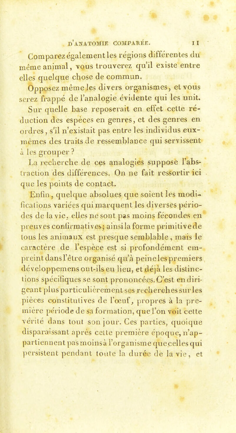 Comparez également les régions différentes du même animal, vous trouverez qu'il existe entre elles quelque chose de commun. Opposez même les divers organismes, et vous serez frappé de l'analogie évidente qui les unit. Sur quelle base reposerait en effet cette ré- duction des espèces en genres, et des genres en ordres, s^il n'existait pas entre les individus eux- mêmes des traits de ressemblance qui servissent à les grouper ? La reclierche de ces analogies suppose l'abs- iraction des différences. On ne fait ressortir ici que les points de contact. Enfin , quelque absolues que soient les modi- ficalions variées qui marquent les diverses pério- des de la vie, elles ne sont pas moins fécondes en preuves confirmatives; ainsilaforme primitivede tous les animaux est presque semblable, mais le caractère de l'espèce est si profondément em- preint dans l'être organisé qu'à peine les premiers développemens ont-ils eu lieu, et déjà les dislinc- tions spécitîques se sont prononcées. C'est en diri- geant ])lus particulièrement ses recherches sur les pièces conslitulives de l'œuf,, propres à la pre- mière période de sa formation, que l'on voit cette vérité dans tout son jour. Ces parties, quoique disparaissant après celte première époque, n'ap- partiennent pas moinsà l'organisme quecelles qui ])ersislent pendant toute la durée de la vie, et