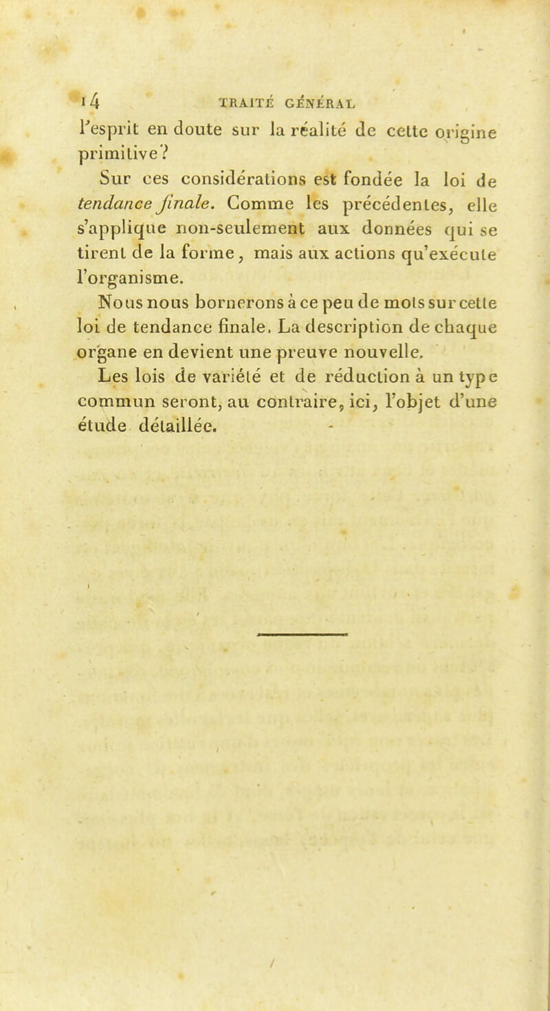 Tesprit en doute sur la réalité de cette origine primitive? Sur ces considérations est fondée la loi de tendanceJinale. Comme les précédentes, elle s'applique non-seulement aux données qui se tirent de la forme, mais aux actions qu'exécute l'organisme. Nous nous bornerons à ce peu de mois sur cette loi de tendance finale. La description de chaque organe en devient une preuve nouvelle. Les lois de variété et de réduction à un type commun seront, au contraire, ici, l'objet d'une étude détaillée. /