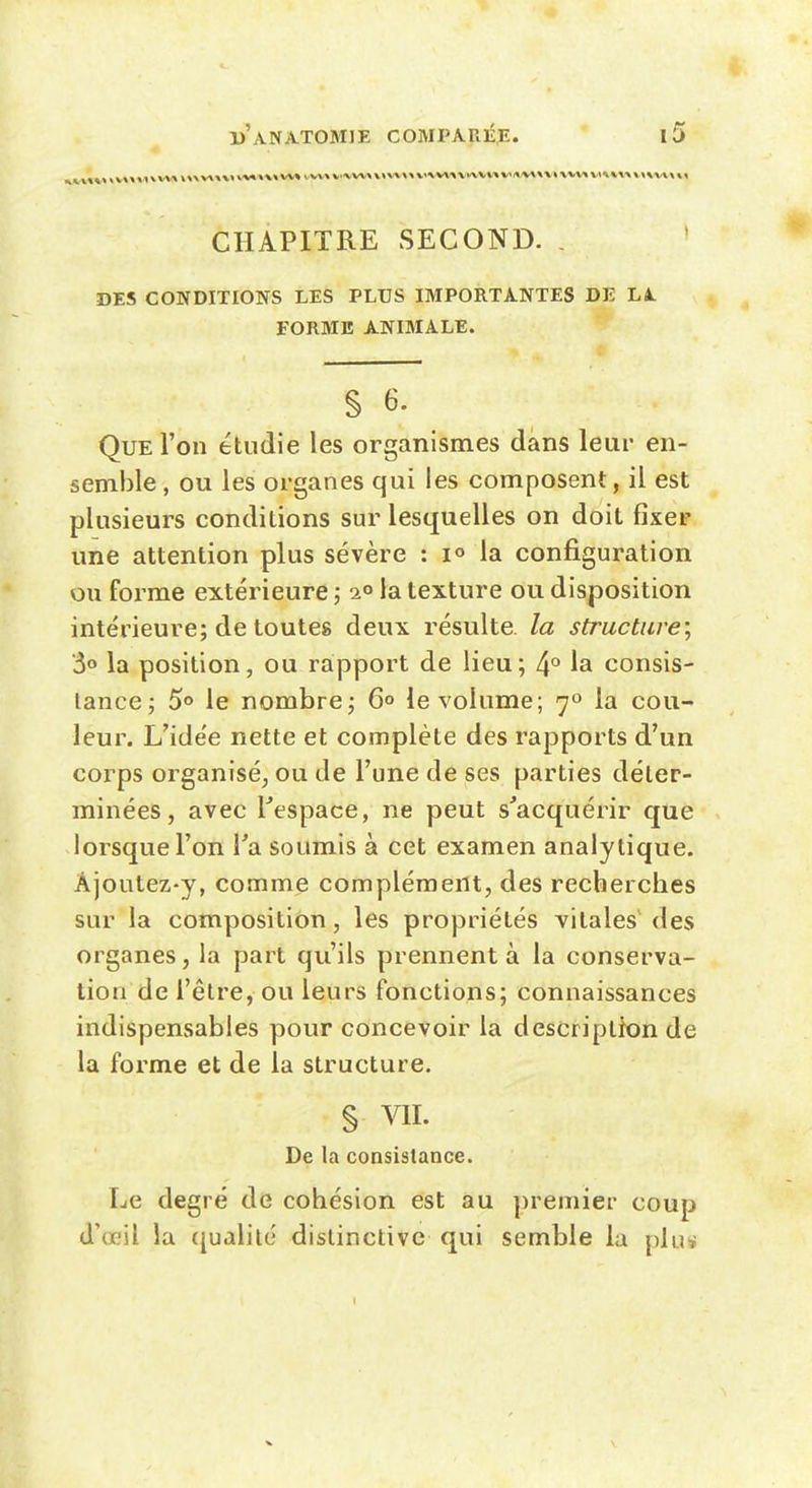 CHAPITRE SECOND. . DES CONDITIONS LES PLUS IMPORTANTES DE LA FORME ANIMALE. § 6. Que l'on étudie les organismes dans leui* en- semble , ou les organes qui les composent, il est plusieurs conditions sur lesquelles on doit fixer une attention plus sévère : lo la confi.guration ou forme extérieure ; 2° la texture ou disposition intérieure; de toutes deux résulte, la structure^ 3» la position, ou rapport de lieu; 4° la consis- tance; 5«> le nombre; 6° le volume; 7» la cou- leur. L'idée nette et complète des rapports d'un corps organisé, ou de l'une de ses parties déter- minées , avec l^espace, ne peut s'acquérir que lorsque l'on Ta soumis à cet examen analytique. Âjoutez-y, comme complément, des recherches sur la composition, les propriétés vitales des organes, la part qu'ils prennent à la conserva- lion de l'être, ou leurs fonctions; connaissances indispensables pour concevoir la description de la forme et de la structure. § VII. De la consistance. Le degré de cohésion est au premier coup d'œil la ({ualilé dislinctivc qui semble la plus