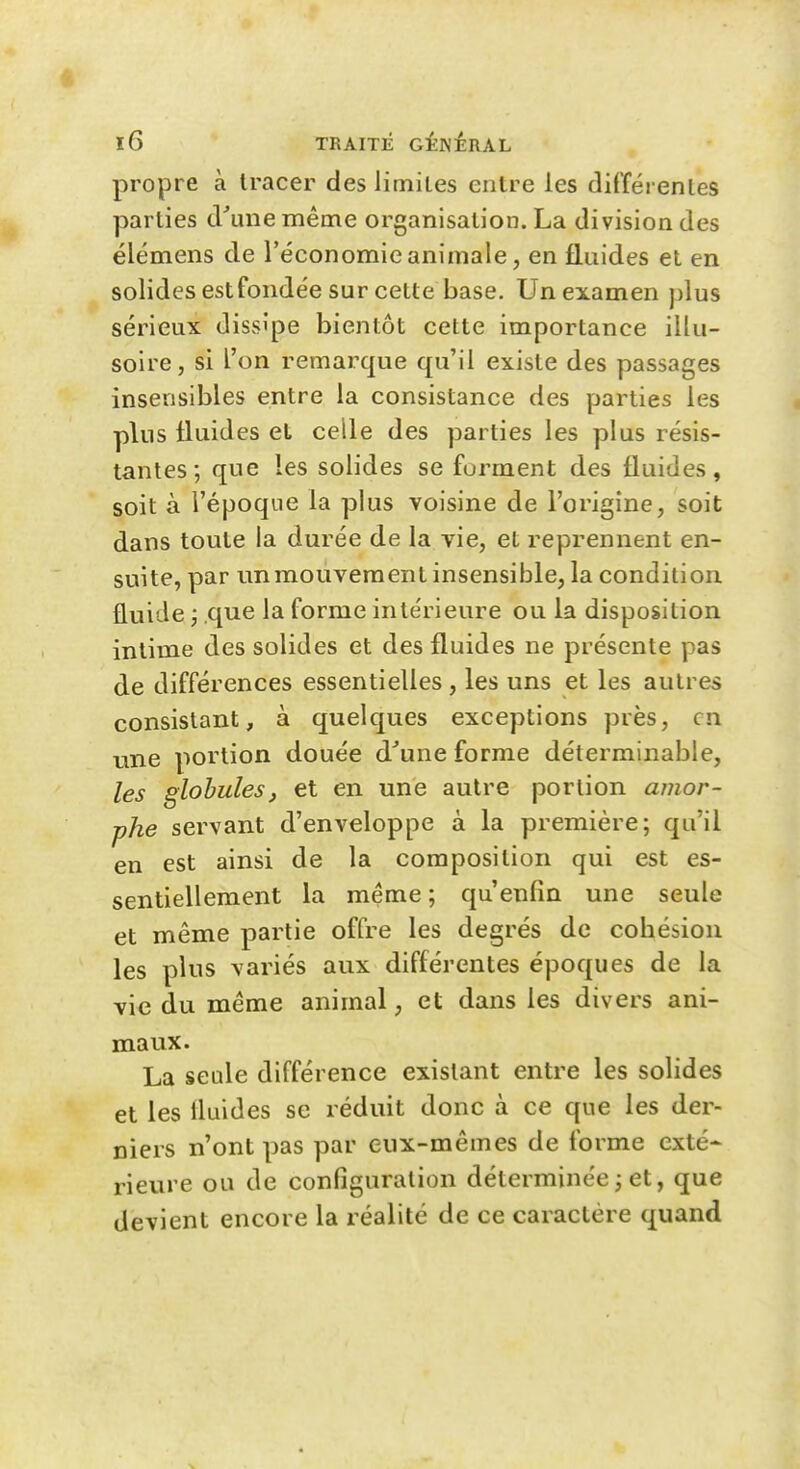 propre à tracer des limites entre les différentes parties d'une même organisation. La division des élémens de l'économie animale, en fluides et en solides estfondée sur cette base. Un examen plus sérieux dissipe bientôt cette importance illu- soire, si l'on remarque qu'il existe des passages insensibles entre la consistance des parties les plus fluides et celle des parties les plus résis- tantes ; que les solides se forment des fluides, soit à l'époque la plus voisine de l'origine, soit dans toute la durée de la vie, et reprennent en- suite, par unraouveraent insensible, la condition fluide j .que la forme intérieure ou la disposition intime des solides et des fluides ne présente pas de différences essentielles , les uns et les autres consistant, à quelques exceptions près, en line portion douée d'une forme déterminable, les globulesj et en une autre portion amor- phe servant d'enveloppe à la première; qu'il en est ainsi de la composition qui est es- sentiellement la même ; qu'enfin une seule et même partie offre les degrés de cobésion les plus variés aux différentes époques de la vie du même animal, et dans les divers ani- maux. La seule différence existant entre les solides et les iluides se réduit donc à ce que les der- niers n'ont pas par eux-mêmes de forme exté- rievire ou de configuration déterminée j et, que devient encore la réalité de ce caractère quand