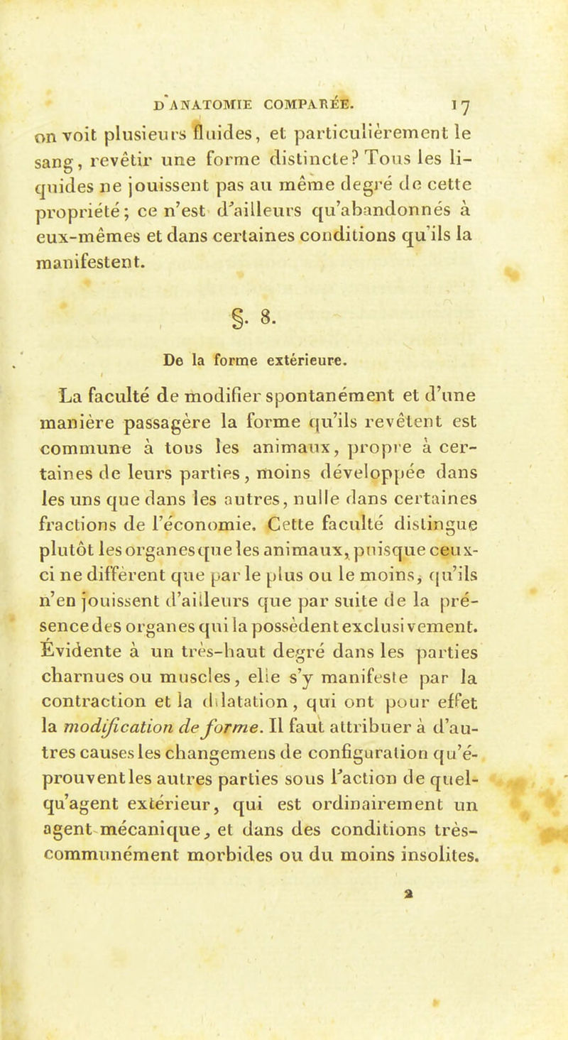 on voit plusieurs fluides, et particulièrement le sang, revêtir une forme distincte? Tous les li- quides ne jouissent pas au même degré de cette propriété; ce n'est d^ailleurs qu'abandonnés à eux-mêmes et dans certaines conditions qu'ils la manifestent. §. 8. De la forme extérieure. La faculté de modifier spontanément et d'une manière passagère la forme qu'ils revêtent est commune à tous les animaux, propie à cer- taines de leurs parties, moins développée dans les uns que dans les autres, nulle dans certaines fractions de l'économie. Cette faculté distingue plutôt lesorganesqueîes animaux, puisque ceux- ci ne diffèrent que par le plus ou le moins j (|u'ils n'en jouissent d'ailleurs que par suite de la pré- sence des organes qui la possèdent exclus! vement. Evidente à un très-haut degré dans les parties charnues ou muscles, elie s'y manifeste par la contraction et la dilatation, qui ont pour effet la modification déforme. Il faut attribuer à d'au- tres causes les changemens de configuration qu'é- prouvent les autres parties sous Taclion de quel- qu'agent extérieur, qui est ordinairement un agent mécanique^ et dans des conditions très- communément morbides ou du moins insolites.