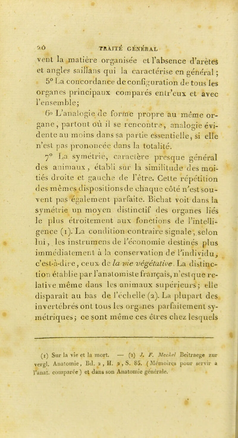 vent la matière organisée et l'absence d'arètes et angle? saillans qui la caractérise en géne'ral ; 5° La concordance de confi.i^uralion de tous les organes principaux comparés enlr'eux et avec l'ensemble; Go L'analogie de forme propre au même or- gane, partout où il se rencontre, analogie évi- dente an moins dans sa partie essentielle, si elle n'est pas ])rononcée dans la totalité. 7° La symétrie, caractère presque général des anin)aux, établi sur la similitude des moi- tiés droite et gauclie de l'être. Cette répétition des mêmes dispositionsde chaque côté n'est sou- vent pas également parfaite. Bicbat voit dans la symétrie un moyen distinctif des organes liés le plus étroitement aux fonctions de l'intelli- gence (i). La conililion contraire signale, selon lui, les instrumens de réconomie destinés plus immédialcment à la conservation de l'individu^ c'est-à-dit e, ceux de la vie végétalive. La distinc- tion établie par l'analomiste français, n'est que re- lative même dans les animaux supérieurs ; elle disparaît au bas de l'échelle (a). La plupart des invertébrés ont tous les organes parfaitement sy- métrique!>j ce sont même ces êtres chez lesquels (i) Sur la vie et la mort. — (a) J. F. Mccke} Beitraege zur vei gl. Anatoinie, Bd. a , H. a , S. 85. ( iMcnioircs pour servir a l'anat. compan'e ) et dans son Anatomie gcncrale.