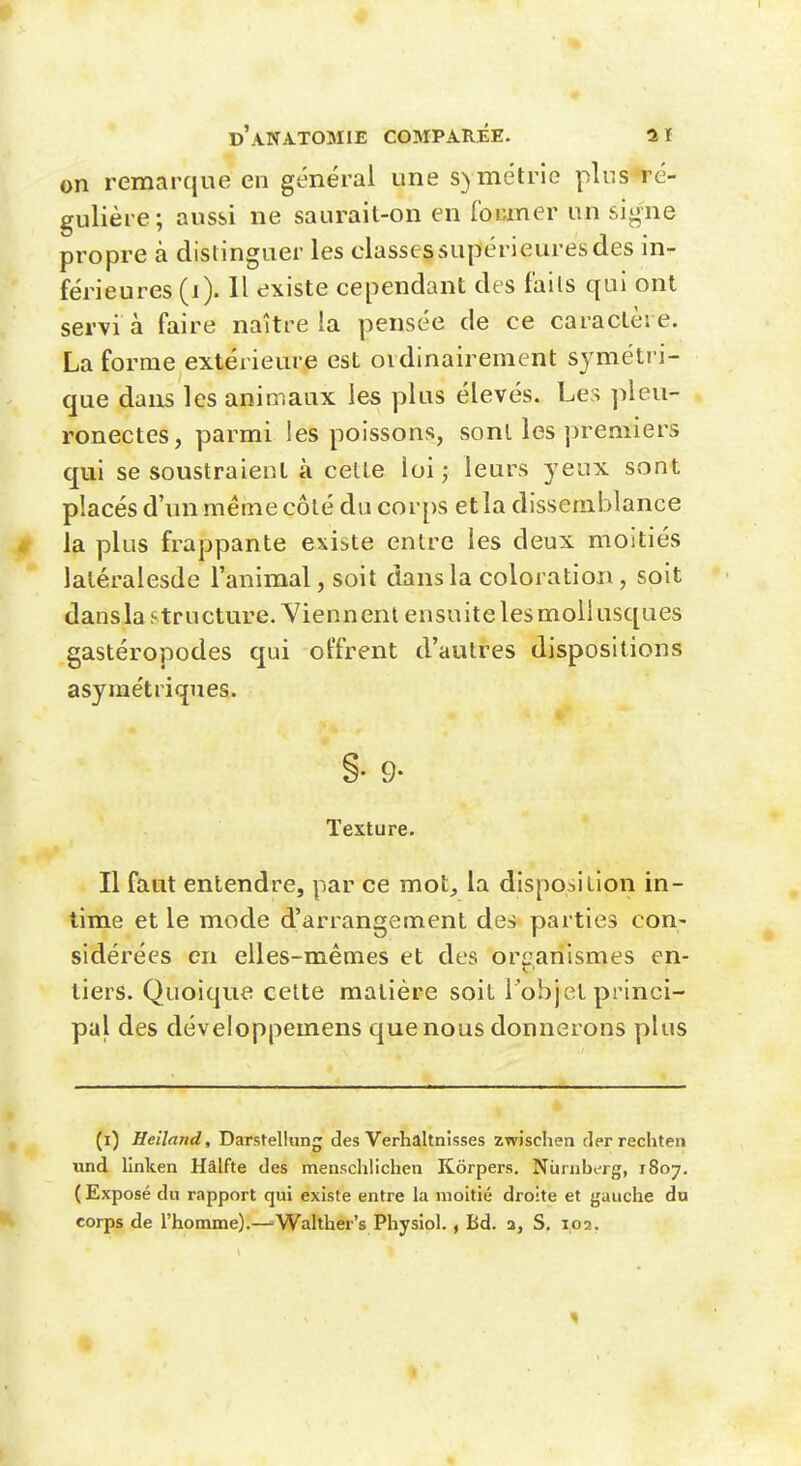 on remarque en général une symétrie plus ré- gulière; aussi ne saurait-on en for.mer un sig-ne propre à distinguer les classes supérieures des in- férieures (i). 11 existe cependant des faits qui ont servi à faire naître la pensée de ce caractère. La forme extérieure est ordinairement symétri- que dans les animaux les plus élevés. Les pleu- ronectes, parmi !es poissons, sont les premiers qui se soustraient à cette loi j leurs yeux sont placés d'un même côté du corps et la dissemblance la plus frappante existe entre les deux moitiés latéralesde l'animal, soit dans la coloration, soit dansla structure. Viennent ensuite les mollusques gastéropodes qui ol'frent d'autres dispositions asymétriques. §• 9- Texture. Il faut entendre, par ce mot, la disposition in- time et le mode d'arrangement des parties con- sidérées en elles-mêmes et des organismes en- tiers. Quoique celte matière soit l'objet princi- pal des développemens que nous donnerons plus (i) Heiland, Darstellung des Verhaltnisses zwischen clerrechten und lînken Hâlfte des menschlichen Kôrpers. Niimberg, 1807, ( Exposé du rapport qui existe entre la moitié droite et gauche du corps de l'homme).—Walther's Physiol., Bd. a, S. 102.