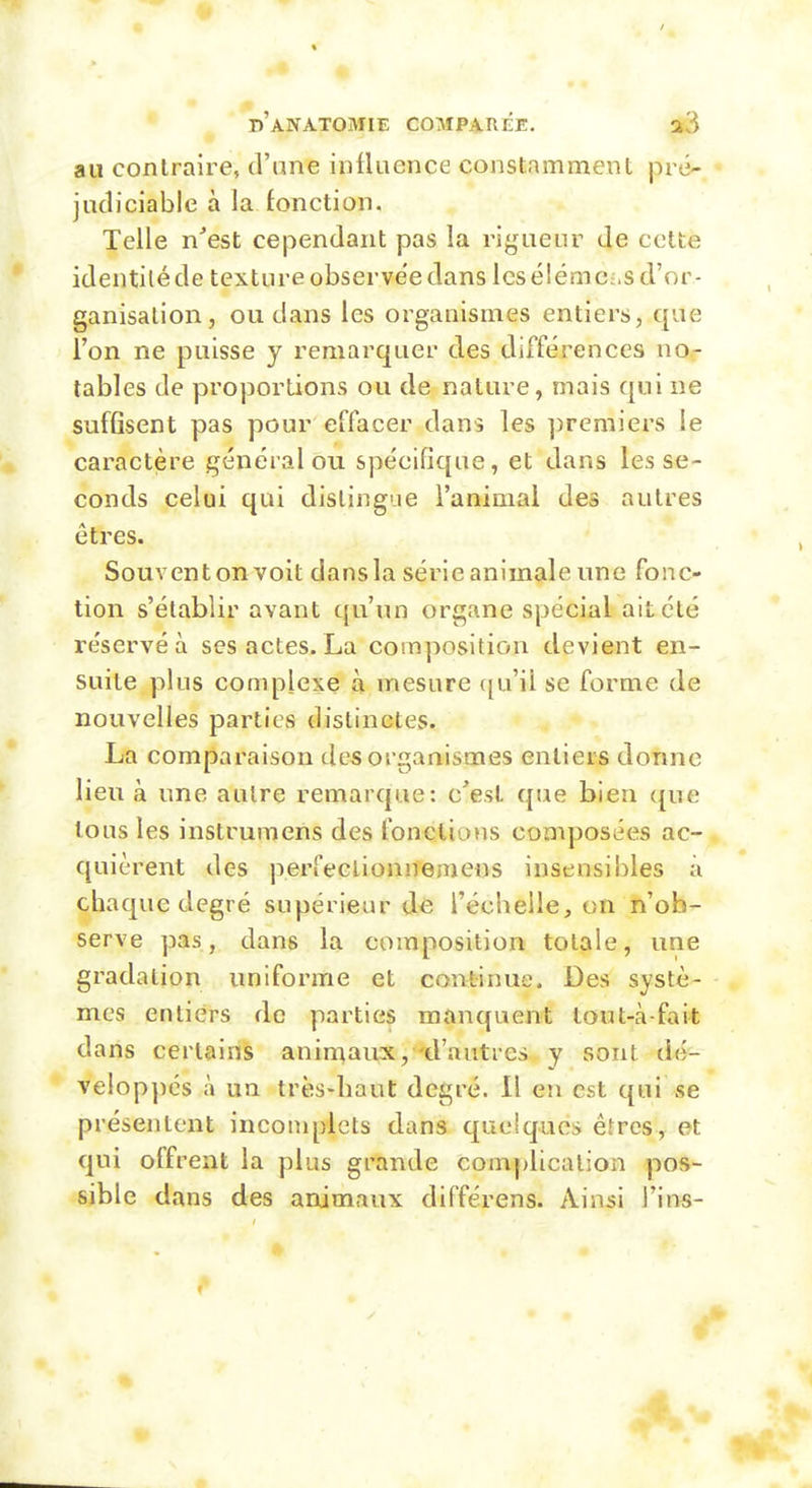 au contraire, d'ane inlUience constamment pré- judiciable à la fonction. Telle n'est cependant pas la rigueur de cette identité de texture observée dans les élémc;,s d'or- ganisation, ou dans les organismes entiers, que l'on ne puisse y remarquer des différences no.- tables de proportions ou de nature, mais qui ne suffisent pas pour effacer dans les ])remiers le caractère général ou spécifique, et dans les se- conds celui qui dislingue l'animal des autres êtres. Souvent on voit dans la série animale une fonc- tion s'établir avant qu'un organe spécial ait été réservé à ses actes. La composition devient en- suite plus complexe à mesure c[u'il se forme de nouvelles parties distinctes. La comparaison des organismes entiers donne lieu à une autre remarque: c'est que bien que tous les instrumens des fonctions composées ac- quièrent des perfeclionnemens insensibles à chaque degré supérieur dc l'ccbeile, on n'ob- serve pas, dans la composition totale, une gradation uniforme et continue. Des systè- mes entiers de parties manquent tout-à-fait dans certains animaux, d'autres y sont dé- velop])és à un très-liaut degré. 11 en est qui se présentent incomplets dans quelques êtres, et qui offrent la plus grande comj>licalion pos- sible dans des animaux différons. Ainsi Tins-